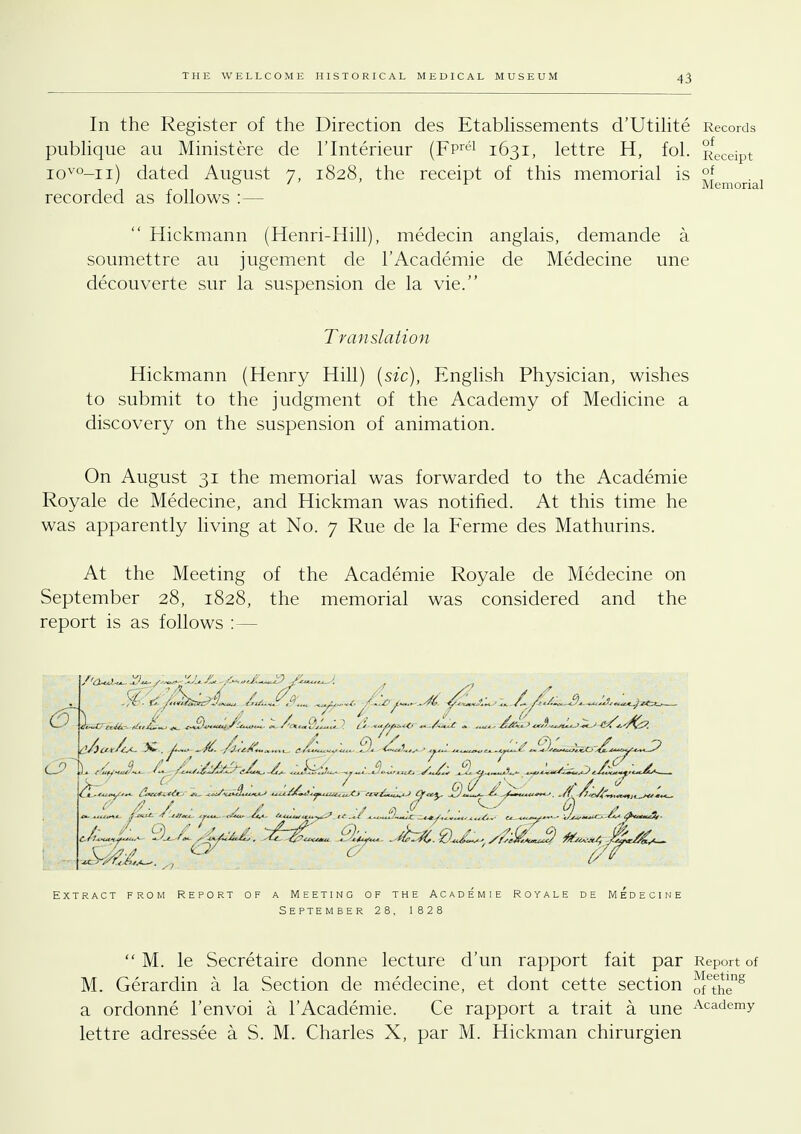 In the Register of the Direction des Etablissements d'Utilite Records publique au Ministere de l'lnterieur (FPrtH 1631, lettre H, fol. Receipt iovo-n) dated August 7, 1828. the receipt of this memorial is °f ; ° ' ' ' r Memorial recorded as follows :—  Hickmann (Henri-Hill), medecin anglais, demande a soumettre au jugement de l'Academie de Medecine une decouverte sur la suspension de la vie. Translation Hickmann (Henry Hill) (sic), English Physician, wishes to submit to the judgment of the Academy of Medicine a discovery on the suspension of animation. On August 31 the memorial was forwarded to the Academie Royale de Medecine, and Hickman was notified. At this time he was apparently living at No. 7 Rue de la Ferme des Mathurins. At the Meeting of the Academie Royale de Medecine on September 28, 1828, the memorial was considered and the report is as follows :— d<***fu<*<* Si V? <^\lv/i«„ Qc4^m. ^/fcz%. 0*c£*+* //se£&uu$ fa::-)/, k£r&s— Extract from Report of a Meeting of the Academie Royale de Medecine s e pte mber 2 8, 1828  M. le Secretaire donne lecture d'un rapport fait par Report of M. Gerardin a la Section de medecine, et dont cette section ofThe8 a ordonne l'envoi a l'Academie. Ce rapport a trait a une Aca-demy lettre adressee a S. M. Charles X, par M. Hickman chirurgien