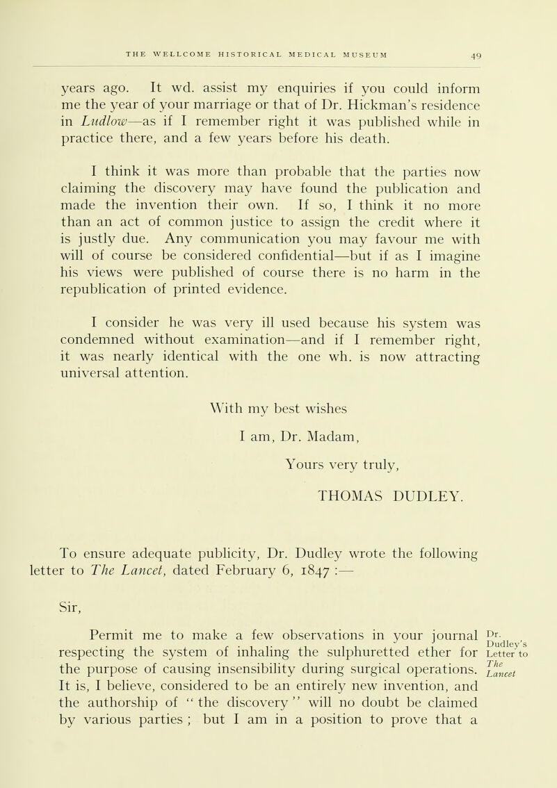 years ago. It wd. assist my enquiries if you could inform me the year of your marriage or that of Dr. Hickman's residence in Ludlow—as if I remember right it was published while in practice there, and a few years before his death. I think it was more than probable that the parties now claiming the discovery may have found the publication and made the invention their own. If so, I think it no more than an act of common justice to assign the credit where it is justly due. Any communication you may favour me with will of course be considered confidential—but if as I imagine his views were published of course there is no harm in the republication of printed evidence. I consider he was very ill used because his system was condemned without examination—and if I remember right, it was nearly identical with the one wh. is now attracting universal attention. With my best wishes I am, Dr. Madam, Yours very truly, THOMAS DUDLEY. To ensure adequate publicity, Dr. Dudley wrote the following letter to The Lancet, dated February 6, 1847 :— Sir, Permit me to make a few observations in your journal Dr- respecting the system of inhaling the sulphuretted ether for Letter to the purpose of causing insensibility during surgical operations, lancet It is, I believe, considered to be an entirely new invention, and the authorship of the discovery will no doubt be claimed by various parties ; but I am in a position to prove that a