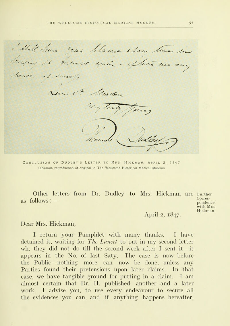 Conclusion of Dudley's Letter to Mrs. Hickman, April 2, 1847 Facsimile reproduction of original in The Wellcome Historical Medical Museum Other letters from Dr. Dudley to Mrs. Hickman are Further as follows:— p^dence with Mrs. Hickman April 2, 1847. Dear Mrs. Hickman, I return your Pamphlet with many thanks. I have detained it, waiting for The Lancet to put in my second letter wh. they did not do till the second week after I sent it—it appears in the No. of last Saty. The case is now before the Public—nothing more can now be done, unless any Parties found their pretensions upon later claims. In that case, we have tangible ground for putting in a claim. I am almost certain that Dr. H. published another and a later work. I advise you, to use every endeavour to secure all the evidences you can, and if anything happens hereafter,