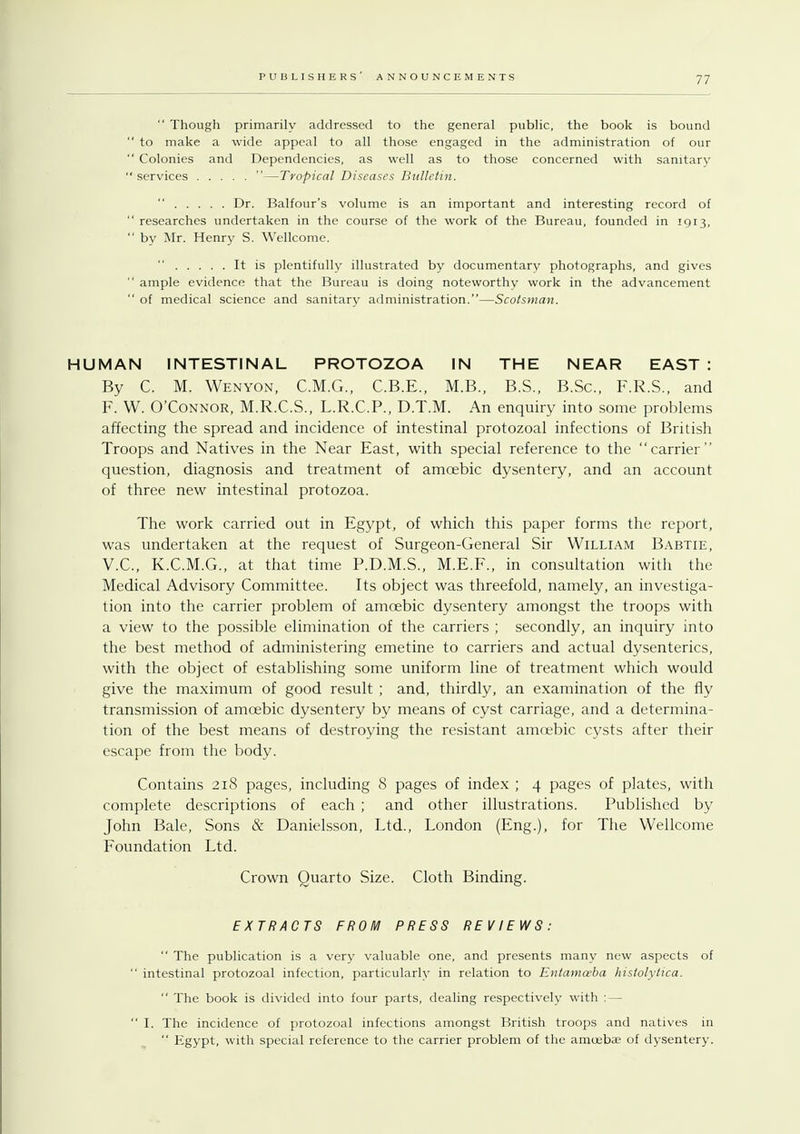  Though primarily addressed to the general public, the book is bound  to make a wide appeal to all those engaged in the administration of our  Colonies and Dependencies, as well as to those concerned with sanitary  services —Tropical Diseases Bulletin.  Dr. Balfour's volume is an important and interesting record of  researches undertaken in the course of the work of the Bureau, founded in 1913,  by Mr. Henry S. Wellcome. It is plentifully illustrated by documentary photographs, and gives  ample evidence that the Bureau is doing noteworthy work in the advancement  of medical science and sanitary administration.—Scotsman. HUMAN INTESTINAL PROTOZOA IN THE NEAR EAST : By C. M. Wenyon, C.M.G., C.B.E., M.B., B.S., B.Sc, F.R.S., and F. W. O'Connor, M.R.C.S., L.R.C.P., D.T.M. An enquiry into some problems affecting the spread and incidence of intestinal protozoal infections of British Troops and Natives in the Near East, with special reference to the carrier question, diagnosis and treatment of amoebic dysentery, and an account of three new intestinal protozoa. The work carried out in Egypt, of which this paper forms the report, was undertaken at the request of Surgeon-General Sir William Babtie, V.C., K.C.M.G., at that time P.D.M.S., M.E.F., in consultation with the Medical Advisory Committee. Its object was threefold, namely, an investiga- tion into the carrier problem of amoebic dysentery amongst the troops with a view to the possible elimination of the carriers ; secondly, an inquiry into the best method of administering emetine to carriers and actual dysenteries, with the object of establishing some uniform line of treatment which would give the maximum of good result ; and, thirdly, an examination of the fly transmission of amoebic dysentery by means of cyst carriage, and a determina- tion of the best means of destroying the resistant amoebic cysts after their escape from the body. Contains 218 pages, including 8 pages of index ; 4 pages of plates, with complete descriptions of each ; and other illustrations. Published by John Bale, Sons & Danielsson, Ltd., London (Eng.), for The Wellcome Foundation Ltd. Crown Quarto Size. Cloth Binding. EXTRACTS FROM PRESS REVIEWS:  The publication is a very valuable one, and presents many new aspects of  intestinal protozoal infection, particularly in relation to Entamoeba histolytica.  The book is divided into four parts, dealing respectively with :—  I. The incidence of protozoal infections amongst British troops and natives in  Egypt, with special reference to the carrier problem of the amoebae of dysentery.