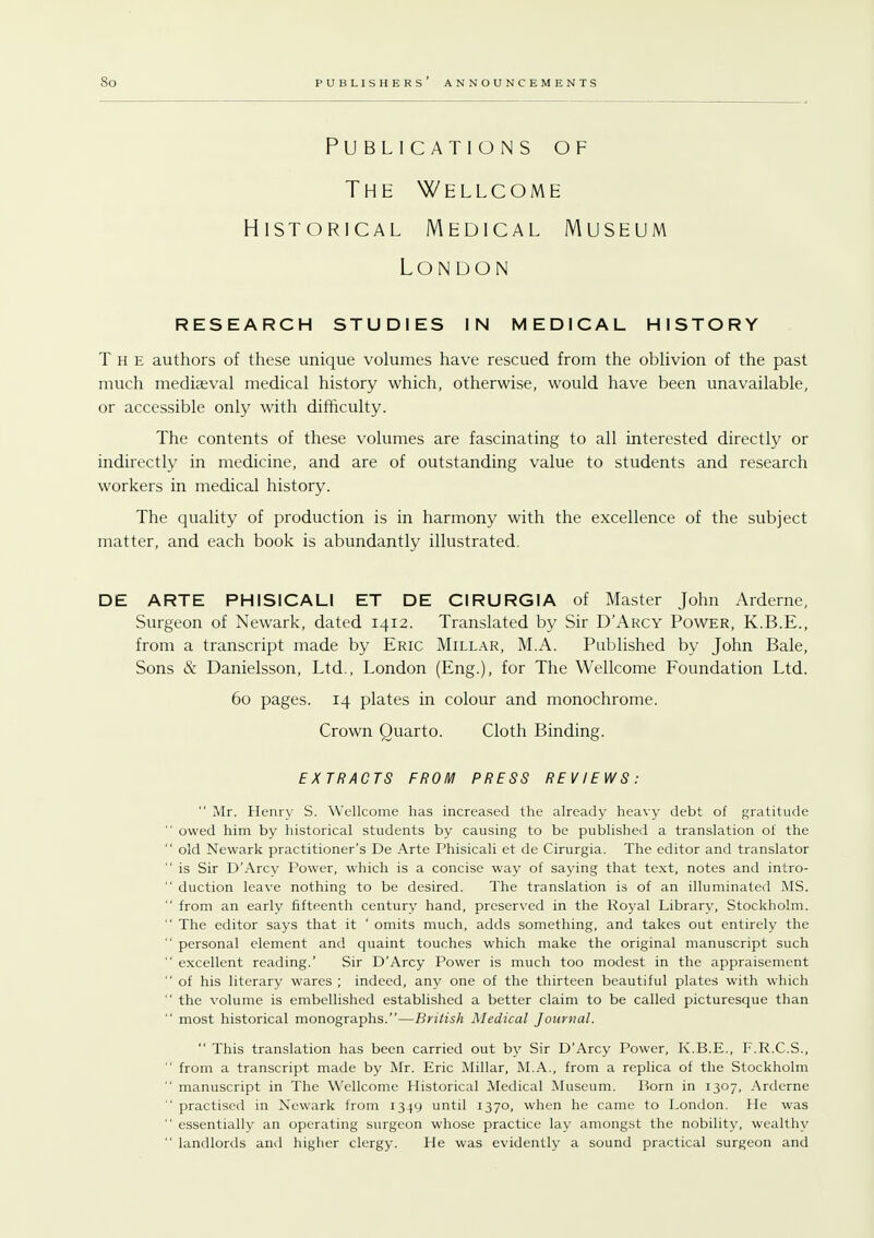 Publications of The Wellcome Historical Medical Museum London RESEARCH STUDIES IN MEDICAL HISTORY The authors of these unique volumes have rescued from the oblivion of the past much mediaeval medical history which, otherwise, would have been unavailable, or accessible only with difficulty. The contents of these volumes are fascinating to all interested directly or indirectly in medicine, and are of outstanding value to students and research workers in medical history. The quality of production is in harmony with the excellence of the subject matter, and each book is abundantly illustrated. DE ARTE PH1SICALI ET DE CIRURGIA of Master John Arderne, Surgeon of Newark, dated 1412. Translated by Sir D'Arcy Power, K.B.E., from a transcript made by Eric Millar, M.A. Published by John Bale, Sons & Danielsson, Ltd., London (Eng.), for The Wellcome Foundation Ltd. 60 pages. 14 plates in colour and monochrome. Crown Quarto. Cloth Binding. EXTRACTS FROM PRESS REVIEWS:  Mr. Henry S. Wellcome has increased the already heavy debt of gratitude  owed him by historical students by causing to be published a translation of the  old Newark practitioner's De Arte Phisicali et de Cirurgia. The editor and translator  is Sir D'Arcy Power, which is a concise way of saying that text, notes and intro-  duction leave nothing to be desired. The translation is of an illuminated MS.  from an early fifteenth century hand, preserved in the Royal Library, Stockholm.  The editor says that it ' omits much, adds something, and takes out entirely the  personal element and quaint touches which make the original manuscript such  excellent reading.' Sir D'Arcy Power is much too modest in the appraisement  of his literary wares ; indeed, any one of the thirteen beautiful plates with which  the volume is embellished established a better claim to be called picturesque than  most historical monographs.—British Medical Journal.  This translation has been carried out by Sir D'Arcy Power, K.B.E., F.R.C.S.,  from a transcript made by Mr. Eric Millar, M.A., from a replica of the Stockholm  manuscript in The Wellcome Historical Medical Museum. Born in 1307, Arderne  practised in Newark from 1349 until 1370, when he came to London. He was '' essentially an operating surgeon whose practice lay amongst the nobility, wealthy  landlords and higher clergy. He was evidently a sound practical surgeon and