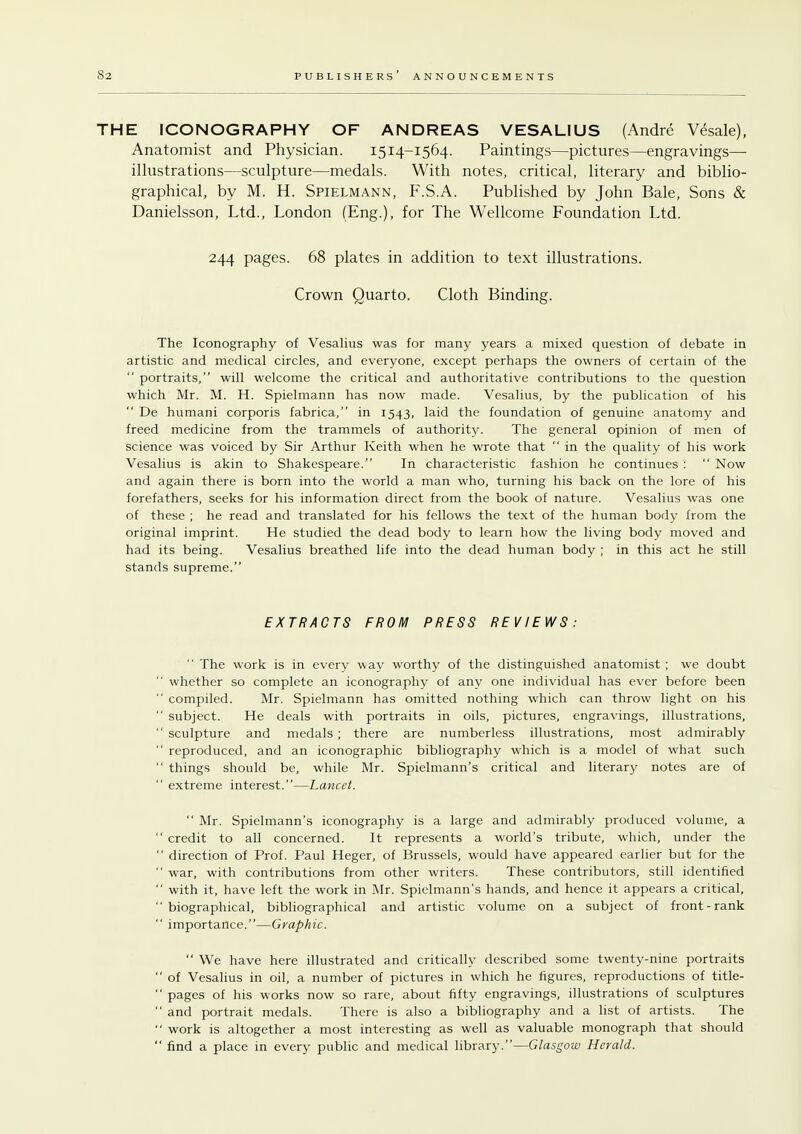THE ICONOGRAPHY OF ANDREAS VESAL1US (Andre Vesale), Anatomist and Physician. 1514-1564. Paintings—pictures—engravings— illustrations—sculpture—medals. With notes, critical, literary and biblio- graphical, by M. H. Spielmann, F.S.A. Published by John Bale, Sons & Danielsson, Ltd., London (Eng.), for The Wellcome Foundation Ltd. 244 pages. 68 plates in addition to text illustrations. Crown Quarto. Cloth Binding. The Iconography of Vesalius was for many years a mixed question of debate in artistic and medical circles, and everyone, except perhaps the owners of certain of the  portraits, will welcome the critical and authoritative contributions to the question which Mr. M. H. Spielmann has now made. Vesalius, by the publication of his  De humani corporis fabrica, in 1543, laid the foundation of genuine anatomy and freed medicine from the trammels of authority. The general opinion of men of science was voiced by Sir Arthur Keith when he wrote that  in the quality of his work Vesalius is akin to Shakespeare. In characteristic fashion he continues :  Now and again there is born into the world a man who, turning his back on the lore of his forefathers, seeks for his information direct from the book of nature. Vesalius was one of these ; he read and translated for his fellows the text of the human body from the original imprint. He studied the dead body to learn how the living body moved and had its being. Vesalius breathed life into the dead human body ; in this act he still stands supreme. EXTRACTS FROM PRESS REVIEWS:  The work is in every way worthy of the distinguished anatomist ; we doubt  whether so complete an iconography of any one individual has ever before been  compiled. Mr. Spielmann has omitted nothing which can throw light on his  subject. He deals with portraits in oils, pictures, engravings, illustrations, sculpture and medals; there are numberless illustrations, most admirably  reproduced, and an iconographic bibliography which is a model of what such  things should be, while Mr. Spielmann's critical and literary notes are of  extreme interest.—Lancet.  Mr. Spielmann's iconography is a large and admirably produced volume, a  credit to all concerned. It represents a world's tribute, which, under the  direction of Prof. Paul Heger, of Brussels, would have appeared earlier but for the  war, with contributions from other writers. These contributors, still identified  with it, have left the work in Mr. Spielmann's hands, and hence it appears a critical, biographical, bibliographical and artistic volume on a subject of front-rank importance.—Graphic.  We have here illustrated and critically described some twenty-nine portraits  of Vesalius in oil, a number of pictures in which he figures, reproductions of title-  pages of his works now so rare, about fifty engravings, illustrations of sculptures  and portrait medals. There is also a bibliography and a list of artists. The  work is altogether a most interesting as well as valuable monograph that should  find a place in every public and medical library.—Glasgow Herald.
