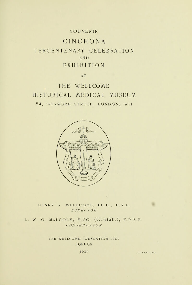 SOUVENIR CINCHONA TERCENTENARY CELEBRATION AND EXHIBITION AT THE WELLCOME HISTORICAL MEDICAL MUSEUM 54, WIGMORE STREET, LONDON, W. 1 HENRY S. WELLCOME, LL.D., E.S.A. DIRECTOR W. G. MALCOLM, M.SC. (Cantab.), F.R.S. CONSERVATOR THE WELLCOM1: FOUNDATION LTD. LONDON 1930