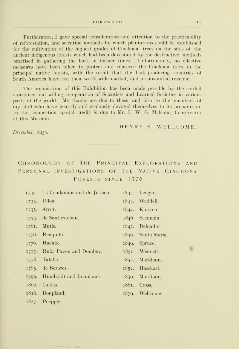 Furthermore, I gave special consideration and attention to the practicability of reforestation, and scientific methods by which plantations could be established for the cultivation of the highest grades of Cinchona trees on the sites of the ancient indigenous forests which had been devastated by the destructive methods practised in gathering the bark in former times. Unfortunately, no effective measures have been taken to protect and conserve the Cinchona trees in the principal native forests, with the result that the bark-producing countries of South America have lost their world-wide market, and a substantial revenue. The organisation of this Exhibition has been made possible by the cordial assistance and willing co-operation of Scientists and Learned Societies in various parts of the world. My thanks are due to these, and also to the members of my staff who have heartily and zealously devoted themselves to its preparation. In this connection special credit is due to Mr. L. W. G. Malcolm, Conservator of this Museum. HENRY S. WELLCOME. December, 1930. Chronology of the Principal Explorations and Personal Investigations of the Native Cinchona Forests since 1700 1735. La Condamine and de Jussieu. 1833- Ledger. 1735- Ulloa. i843. Weddell. 1735. Arrot. 1844. Karsten. 1753. de Santiesteban. 1846. Seemann. 1761. Mutis. 1847. Delondre. 1776. Renquifo. 1849. Santa Maria. 1776. Haenke. 1849. Spruce. 1777. Ruiz, Pavon and Dombey. 1851. Weddell. 1778. Tafalla. 1852. Markham. 1785. de Bezares. 1852. Hasskarl. 1799. Humboldt and Bonpland. 1859. Markham. 1802. Caldas. 1861. Cross. 1816. Bonpland. 1879. Wellcome, 1827. Poeppig.