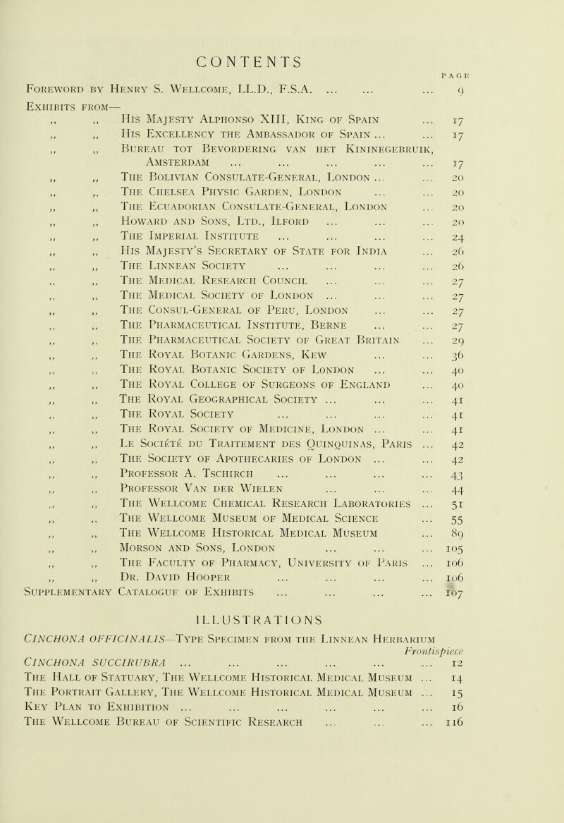 Foreword by Henry S. Exhibits from— CONTENTS Wellcome, LL.D., F.S.A. Supplement His Majesty Alphonso XIII, King of Spain His Excellency the Ambassador of Spain ... Bureau tot Bevordering van het Kininegebruik Amsterdam The Bolivian Consulate-General, London ... The Chelsea Physic Garden, London The Ecuadorian Consulate-General, London Howard and Sons, Ltd., Ilford The Imperial Institute His Majesty's Secretary of State for India The Linnean Society The Medical Research Council The Medical Society of London ... The Consul-General of Peru, London The Pharmaceutical Institute, Berne The Pharmaceutical Society of Great Britain The Royal Botanic Gardens, Kew The Royal Botanic Society of London The Royal College of Surgeons of England The Royal Geographical Society ... The Royal Society The Royal Society of Medicine, London ... Le Societe du Traitement des Quinquinas, Paris The Society of Apothecaries of London ... Professor A. Tschirch Professor Van der Wielen The Wellcome Chemical Research Laboratories The Wellcome Museum of Medical Science The Wellcome Historical Medical Museum Morson and Sons, London The Faculty of Pharmacy, University of Paris Dr. David Hooper ary Catalogue of Exhibits PAGE 9 17 17 17 20 20 20 20 24 26 26 27 27 27 27 29 36 40 40 4i 4i 4i 42 42 43 44 5i 55 89 105 106 106 107 Cinchona officinalis- ILLUSTRATIONS -Type Specimen from the Linnean Herbarium Frontispiece Cinchona succirubra ... The Hall of Statuary, The Wellcome Historical Medical Museum The Portrait Gallery, The Wellcome Historical Medical Museum Key Plan to Exhibition ... The Wellcome Bureau of Scientific Research 12 14 15 16 116