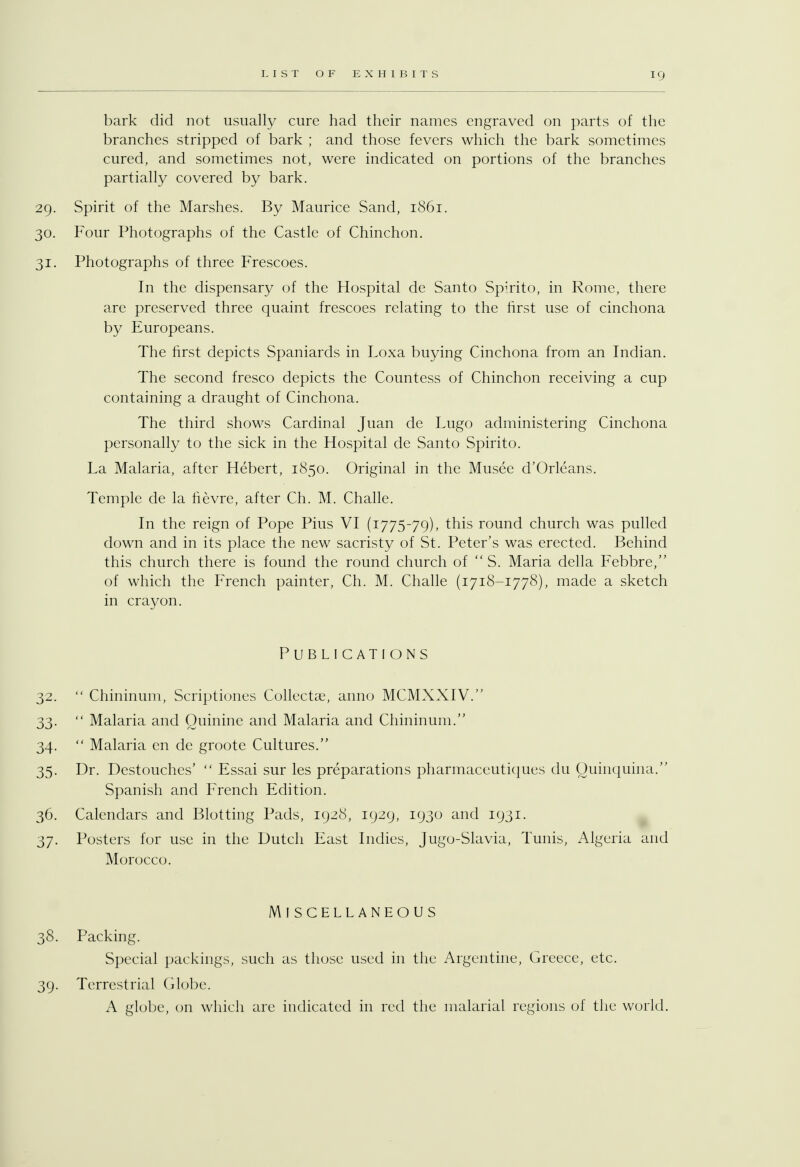 bark did not usually cure had their names engraved on parts of the branches stripped of bark ; and those fevers which the bark sometimes cured, and sometimes not, were indicated on portions of the branches partially covered by bark. 29. Spirit of the Marshes. By Maurice Sand, 1861. 30. Four Photographs of the Castle of Chinchon. 31. Photographs of three Frescoes. In the dispensary of the Hospital de Santo Spirito, in Rome, there are preserved three quaint frescoes relating to the first use of cinchona by Europeans. The first depicts Spaniards in Loxa buying Cinchona from an Indian. The second fresco depicts the Countess of Chinchon receiving a cup containing a draught of Cinchona. The third shows Cardinal Juan de Lugo administering Cinchona personally to the sick in the Hospital de Santo Spirito. La Malaria, after Hebert, 1850. Original in the Musee d'Orleans. Temple de la fievre, after Ch. M. Challe. In the reign of Pope Pius VI (1775-79), this round church was pulled down and in its place the new sacristy of St. Peter's was erected. Behind this church there is found the round church of S. Maria della Febbre, of which the French painter, Ch. M. Challe (1718-1778), made a sketch in crayon. Publications 32. Chininum, Scriptiones Collects, anno MCMXXIV. 33. Malaria and Quinine and Malaria and Chininum. 34. Malaria en de groote Cultures. 35. Dr. Destouches' Essai sur les preparations pharmaceutiques du Quinquina. Spanish and French Edition. 36. Calendars and Blotting Pads, 1928, 1929, 1930 and 1931. 37. Posters for use in the Dutch East Indies, Jugo-Slavia, Tunis, Algeria and Morocco. Miscellaneous 38. Packing. Special packings, such as those used in the Argentine, Greece, etc. 39. Terrestrial Globe. A globe, on which are indicated in red the malarial regions of the world.