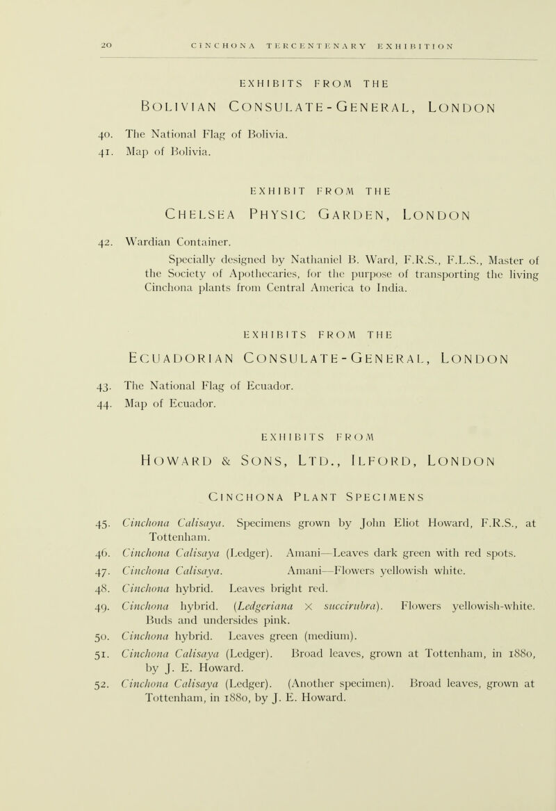 EXHIBITS FROM THE Bolivian Consulate - General, London 40. The National Flag of Bolivia. 41. Map of Bolivia. EXHIBIT FROM THE Chelsea Physic Garden, London 42. Wardian Container. Specially designed by Nathaniel B. Ward, F.R.S., F.L.S., Master of the Society of Apothecaries, for the purpose of transporting the living Cinchona plants from Central America to India. EXHIBITS FROM THE Ecuadorian Consulate-General, London 43. The National Flag of Ecuador. 44. Map of Ecuador. EXHIBITS FROM Howard & Sons, Ltd., Ilford, London Cinchona Plant Specimens 45. Cinchona Calisaya. Specimens grown by John Eliot Howard, F.R.S., at Tottenham. 46. Cinchona Calisaya (Ledger). Amani—Leaves dark green with red spots. 47. Cinchona Calisaya. Amani—Flowers yellowish white. 48. Cinchona hybrid. Leaves bright red. 49. Cinchona hybrid. (Ledgeriana X succit-libra). Flowers yellowish-white. Buds and undersides pink. 50. Cinchona hybrid. Leaves green (medium). 51. Cinchona Calisaya (Ledger). Broad leaves, grown at Tottenham, in 1880, by J. E. Howard. 52. Cinchona Calisaya (Ledger). (Another specimen). Broad leaves, grown at Tottenham, in 1880, by J. E. Howard.