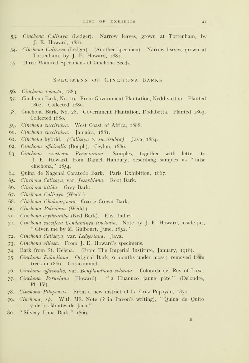 53. Cinchona Calisaya (Ledger). Narrow leaves, grown at Tottenham, by J. E. Howard, 1881. 54. Cinchona Calisaya (Ledger). (Another specimen). Narrow leaves, grown at Tottenham, by J. E. Howard, 1881. 55. Three Mounted Specimens of Cinchona Seeds. Specimens of Cinchona Barks 56. Cinchona robusta, 1883. 57. Cinchona Bark, No. 19. From Government Plantation, Neddivattan. Planted 1862. Collected 1880. 58. Cinchona Bark, No. 28. Government Plantation, Dodabetta. Planted 1863. Collected 1880. 59. Cinchona succirnbra. West Coast of Africa, 1888. 60. Cinchona succirnbra. Jamaica, 1881. 61. Cinchona hybrid. (Calisaya x succirnbra). Java, 1884. 62. Cinchona officinalis (Bonpl.). Ceylon, 1880. 63. Cinchona exosteum Peruvianum. Samples, together with letter to J. E. Howard, from Daniel Hanbury, describing samples as  false cinchona, 1854. 64. Ouina de Nagenal Caratodo Bark. Paris Exhibition, 1867. 65. Cinchona Calisaya, var. Josephiana. Root Bark. 66. Cinchona nitida. Grey Bark. 67. Cinchona Calisaya (Wedd.). 68. Cinchona Chahuarguera—Coarse Crown Bark. 69. Cinchona Boliviana (Wedd.). 70. Cinchona erythrantha (Red Bark). East Indies. 71. Cinchona caceifera Condaminea tinctonia.—Note by J. E. Howard, inside jar,  Given me by M. Guibourt, June, 1852. 72. Cinchona Calisaya, var. Ledgeriana. Java. 73. Cinchona villosa. From J. E. Howard's specimens. 74. Bark from St. Helena. (From The Imperial Institute, January, 1918). 75. Cinchona Pahudiana. Original Bark, 9 months under moss ; removed from trees in 1866. Ootacamund. 76. Cinchona officinalis, var. Bonplandiana colorata. Colorada del Rey of Loxa. 77. Cinchona Peruviana (Howard).  2 Huanuco jaune pate  (Delondre, PI. IV). 78. Cinchona Pitayensis. From a new district of La Cruz Popayan, 1870. 79. Cinchonat sp. With MS. Note (? in Pavon's writing),  Quina de Quito y de los Montes de Jaen. 80.  Silvery Lima Bark, 1869. B