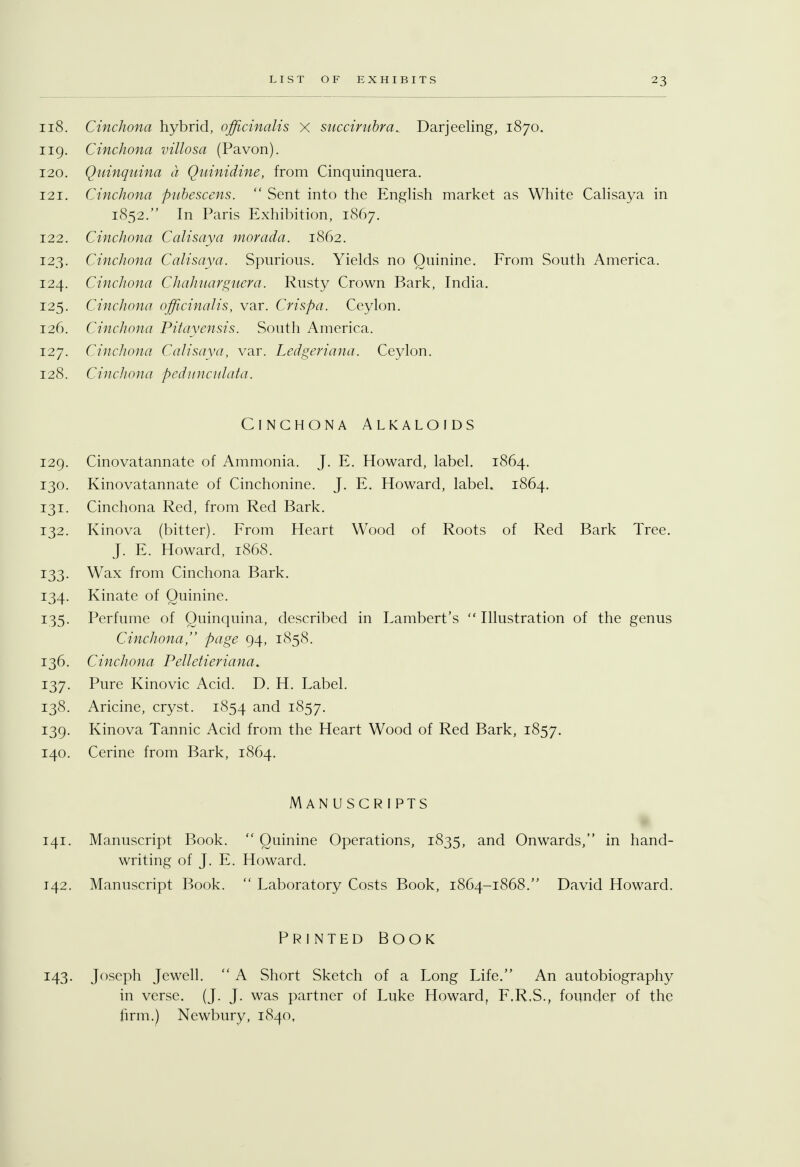 118. Cinchona hybrid, officinalis X succirnbra.. Darjeeling, 1870. 119. Cinchona villosa (Pavon). 120. Quinquina a Quinidine, from Cinquinquera. 121. Cinchona pnbescens.  Sent into the English market as White Calisaya in 1852. In Paris Exhibition, 1867. 122. Cinchona Calisaya morada. 1862. 123. Cinchona Calisaya. Spurious. Yields no Quinine. From South America. 124. Cinchona Chahuarguera. Rusty Crown Bark, India. 125. Cinchona officinalis, var. Crispa. Ceylon. 126. Cinchona Pitayensis. South America. 127. Cinchona Calisaya, var. Ledgeriana. Ceylon. 128. Cinchona pedunculata. Cinchona Alkaloids 129. Cinovatannate of Ammonia. J. E. Howard, label. 1864. 130. Kinovatannate of Cinchonine. J. E. Howard, label. 1864. 131. Cinchona Red, from Red Bark. 132. Kinova (bitter). From Heart Wood of Roots of Red Bark Tree. J. E. Howard, 1868. !33- Wax from Cinchona Bark. 134. Kinate of Quinine. 135. Perfume of Quinquina, described in Lambert's Illustration of the genus Cinchona, page 94, 1858. 136. Cinchona Pelletieriana. 137. Pure Kinovic Acid. D. H. Label. 138. Aricine, cryst. 1854 and i857- 139. Kinova Tannic Acid from the Heart Wood of Red Bark, 1857. 140. Cerine from Bark, 1864. Manuscripts 141. Manuscript Book.  Quinine Operations, 1835, and Onwards, in hand- writing of J. E. Howard. 142. Manuscript Book.  Laboratory Costs Book, 1864-1868. David Howard. Printed Book 143. Joseph Jewell.  A Short Sketch of a Long Life. An autobiography in verse. (J. J. was partner of Luke Howard, F.R.S., founder of the firm.) Newbury, 1840,