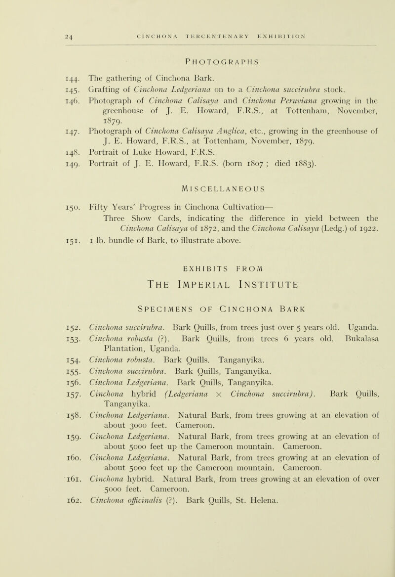 Photographs 144. The gathering of Cinchona Bark. 145. Grafting of Cinchona Ledgeriana on to a Cinchona succirubra stock. 146. Photograph of Cinchona Calisaya and Cinchona Peruviana growing in the greenhouse of J. E. Howard, F.R.S., at Tottenham, November, 1879. 147. Photograph of Cinchona Calisaya Anglica, etc., growing in the greenhouse of J. E. Howard, F.R.S., at Tottenham, November, 1879. 148. Portrait of Luke Howard, F.R.S. 149. Portrait of J. E. Howard, F.R.S. (born 1807 ; died 1883). Miscellaneous Fifty Years' Progress in Cinchona Cultivation—• Three Show Cards, indicating the difference in yield between the Cinchona Calisaya of 1872, and the Cinchona Calisaya (Ledg.) of 1922. 1 lb. bundle of Bark, to illustrate above. EXHIBITS FROM The Imperial Institute Specimens of Cinchona Bark Cinchona succirubra. Bark Quills, from trees just over 5 years old. Uganda. Cinchona robusta (?). Bark Quills, from trees 6 years old. Bukalasa Plantation, Uganda. Cinchona robusta. Bark Quills. Tanganyika. Cinchona succirubra. Bark Quills, Tanganyika. Cinchona Ledgeriana. Bark Quills, Tanganyika. Cinchona hybrid (Ledgeriana X Cinchona succirubra). Bark Quills, Tanganyika. Cinchona Ledgeriana. Natural Bark, from trees growing at an elevation of about 3000 feet. Cameroon. Cinchona Ledgeriana. Natural Bark, from trees growing at an elevation of about 5000 feet up the Cameroon mountain. Cameroon. Cinchona Ledgeriana. Natural Bark, from trees growing at an elevation of about 5000 feet up the Cameroon mountain. Cameroon. Cinchona hybrid. Natural Bark, from trees growing at an elevation of over 5000 feet. Cameroon. Cinchona officinalis (?). Bark Quills, St. Helena. 150. 151. 152. 153- 154- i55. 156. 157- 158. 159- 160. 161. 162.