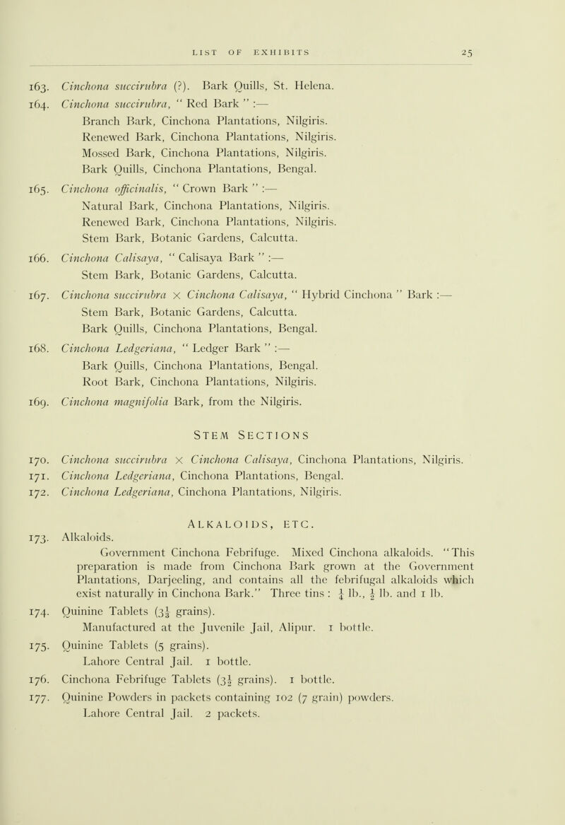 163. Cinchona succirubra (?). Bark Quills, St. Helena. 164. Cinchona succirubra,  Red Bark  :— Branch Bark, Cinchona Plantations, Nilgiris. Renewed Bark, Cinchona Plantations, Nilgiris. Mossed Bark, Cinchona Plantations, Nilgiris. Bark Quills, Cinchona Plantations, Bengal. 165. Cinchona officinalis,  Crown Bark  :— Natural Bark, Cinchona Plantations, Nilgiris. Renewed Bark, Cinchona Plantations, Nilgiris. Stem Bark, Botanic Gardens, Calcutta. 166. Cinchona Calisaya,  Calisaya Bark  :— Stem Bark, Botanic Gardens, Calcutta. 167. Cinchona succirubra x Cinchona Calisaya,  Hybrid Cinchona  Bark :— Stem Bark, Botanic Gardens, Calcutta. Bark Quills, Cinchona Plantations, Bengal. 168. Cinchona Ledgeriana,  Ledger Bark  :— Bark Quills, Cinchona Plantations, Bengal. Root Bark, Cinchona Plantations, Nilgiris. 169. Cinchona magnifolia Bark, from the Nilgiris. Stem Sections 170. Cinchona succirubra X Cinchona Calisaya, Cinchona Plantations, Nilgiris. 171. Cinchona Ledgeriana, Cinchona Plantations, Bengal. 172. Cinchona Ledgeriana, Cinchona Plantations, Nilgiris. Alkaloids, etc. 173. Alkaloids. Government Cinchona Febrifuge. Mixed Cinchona alkaloids. This preparation is made from Cinchona Bark grown at the Government Plantations, Darjeeling, and contains all the febrifugal alkaloids which exist naturally in Cinchona Bark. Three tins : J lb., J lb. and 1 lb. 174. Quinine Tablets (3J grains). Manufactured at the Juvenile Jail, Alipur. 1 bottle. 175. Quinine Tablets (5 grains). Lahore Central Jail. 1 bottle. 176. Cinchona Febrifuge Tablets (3J grains). 1 bottle. 177. Quinine Powders in packets containing 102 (7 grain) powders. Lahore Central Jail. 2 packets.