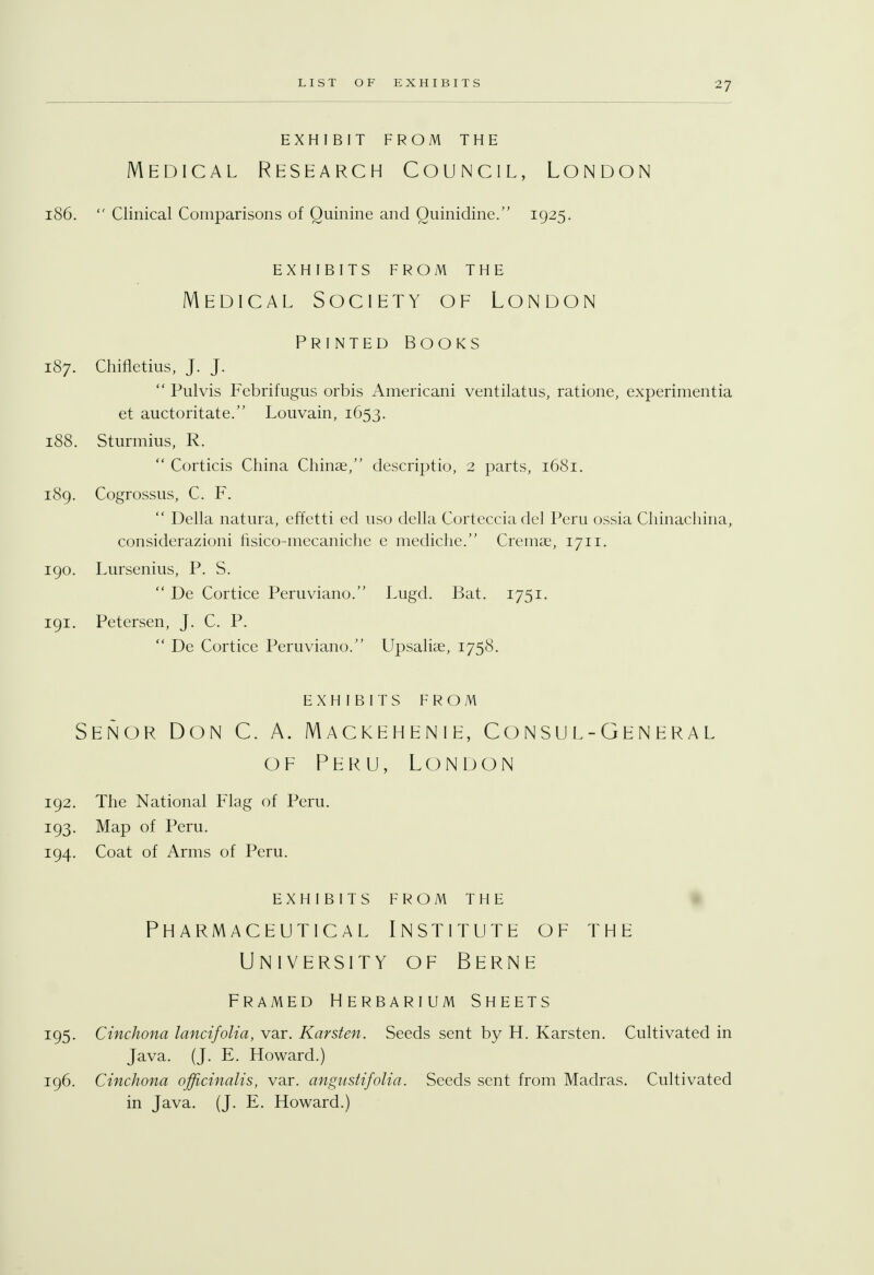 EXHIBIT FROM THE Medical Research Council, London 186.  Clinical Comparisons of Quinine and Quinidine. 1925. EXHIBITS FROM THE Medical Society of London Printed Books 187. Chifletius, J. J.  Pulvis Febrifugus orbis Americani ventilatus, ratione, experimentia et auctoritate. Louvain, 1653. 188. Sturmius, R.  Corticis China Chinae, descriptio, 2 parts, 1681. 189. Cogrossus, C. F.  Delia natura, effetti ed uso della Cortecciadel Peru ossia Chinachina, considerazioni fisico-mecaniche e mediche. Cremae, 1711. 190. Lursenius, P. S.  De Cortice Peruviano. Lugd. Bat. 1751. 191. Petersen, J. C. P.  De Cortice Peruviano. Upsaliae, 1758. EXHIBITS FROM Senor Don C. A. Mackehenie, Consul-general of Peru, London 192. The National Flag of Peru. 193. Map of Peru. 194. Coat of Arms of Peru. EXHIBITS FROM THE Pharmaceutical Institute of the University of Berne Framed Herbarium Sheets 195. Cinchona lancifolia, var. Karsten. Seeds sent by H. Karsten. Cultivated in Java. (J. E. Howard.) 196. Cinchona officinalis, var. angnstifolia. Seeds sent from Madras. Cultivated in Java. (J. E. Howard.)