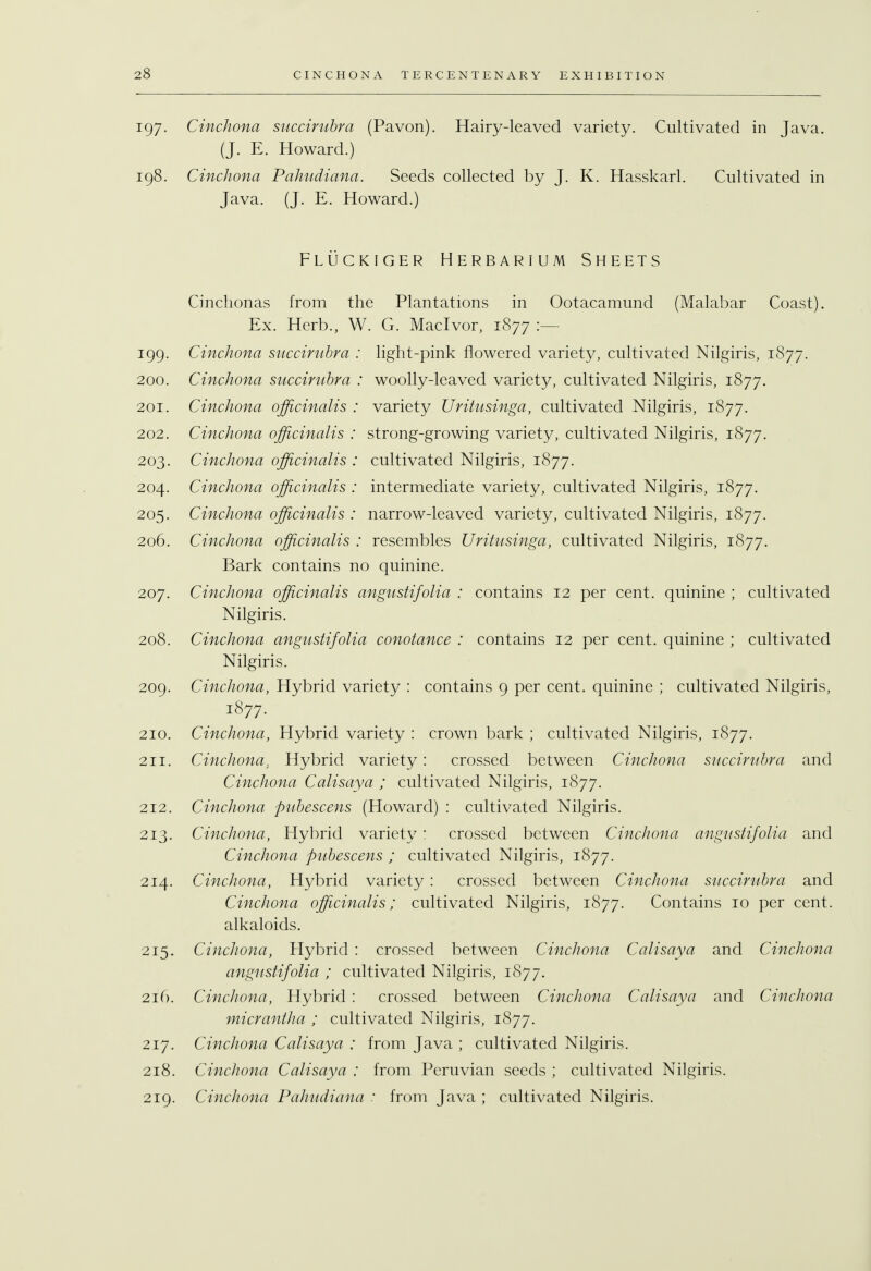197. Cinchona succirubra (Pavon). Hairy-leaved variety. Cultivated in Java. (J. E. Howard.) 198. Cinchona Pahudiana. Seeds collected by J. K. Hasskarl. Cultivated in Java. (J. E. Howard.) Fluckiger Herbarium Sheets Cinchonas from the Plantations in Ootacamund (Malabar Coast). Ex. Herb., W. G. Maclvor, 1877 :— 199. Cinchona succirubra : light-pink flowered variety, cultivated Nilgiris, 1877. 200. Cinchona succirubra : woolly-leaved variety, cultivated Nilgiris, 1877. 201. Cinchona officinalis : variety Uritusinga, cultivated Nilgiris, 1877. 202. Cinchona officinalis : strong-growing variety, cultivated Nilgiris, 1877. 203. Cinchona officinalis : cultivated Nilgiris, 1877. 204. Cinchona officinalis : intermediate variety, cultivated Nilgiris, 1877. 205. Cinchona officinalis : narrow-leaved variety, cultivated Nilgiris, 1877. 206. Cinchona officinalis : resembles Uritusinga, cultivated Nilgiris, 1877. Bark contains no quinine. 207. Cinchona officinalis angustifolia : contains 12 per cent, quinine ; cultivated Nilgiris. 208. Cinchona angustifolia conotance : contains 12 per cent, quinine ; cultivated Nilgiris. 209. Cinchona, Hybrid variety : contains 9 per cent, quinine ; cultivated Nilgiris, 1877. 210. Cinchona, Hybrid variety : crown bark ; cultivated Nilgiris, 1877. 211. Cinchona. Hybrid variety: crossed between Cinchona succirubra and Cinchona Calisaya ; cultivated Nilgiris, 1877. 212. Cinchona pubescens (Howard) : cultivated Nilgiris. 213. Cinchona, Hybrid variety : crossed between Cinchona angustifolia and Cinchona pubescens ; cultivated Nilgiris, 1877. 214. Cinchona, Hybrid variety : crossed between Cinchona succirubra and Cinchona officinalis; cultivated Nilgiris, 1877. Contains 10 per cent, alkaloids. 215. Cinchona, Hybrid : crossed between Cinchona Calisaya and Cinchona angustifolia ; cultivated Nilgiris, 1877. 216. Cinchona, Hybrid : crossed between Cinchona Calisaya and Cinchona micrantha ; cultivated Nilgiris, 1877. 217. Cinchona Calisaya : from Java ; cultivated Nilgiris. 218. Cinchona Calisaya : from Peruvian seeds ; cultivated Nilgiris. 219. Cinchona Pahudiana : from Java ; cultivated Nilgiris.