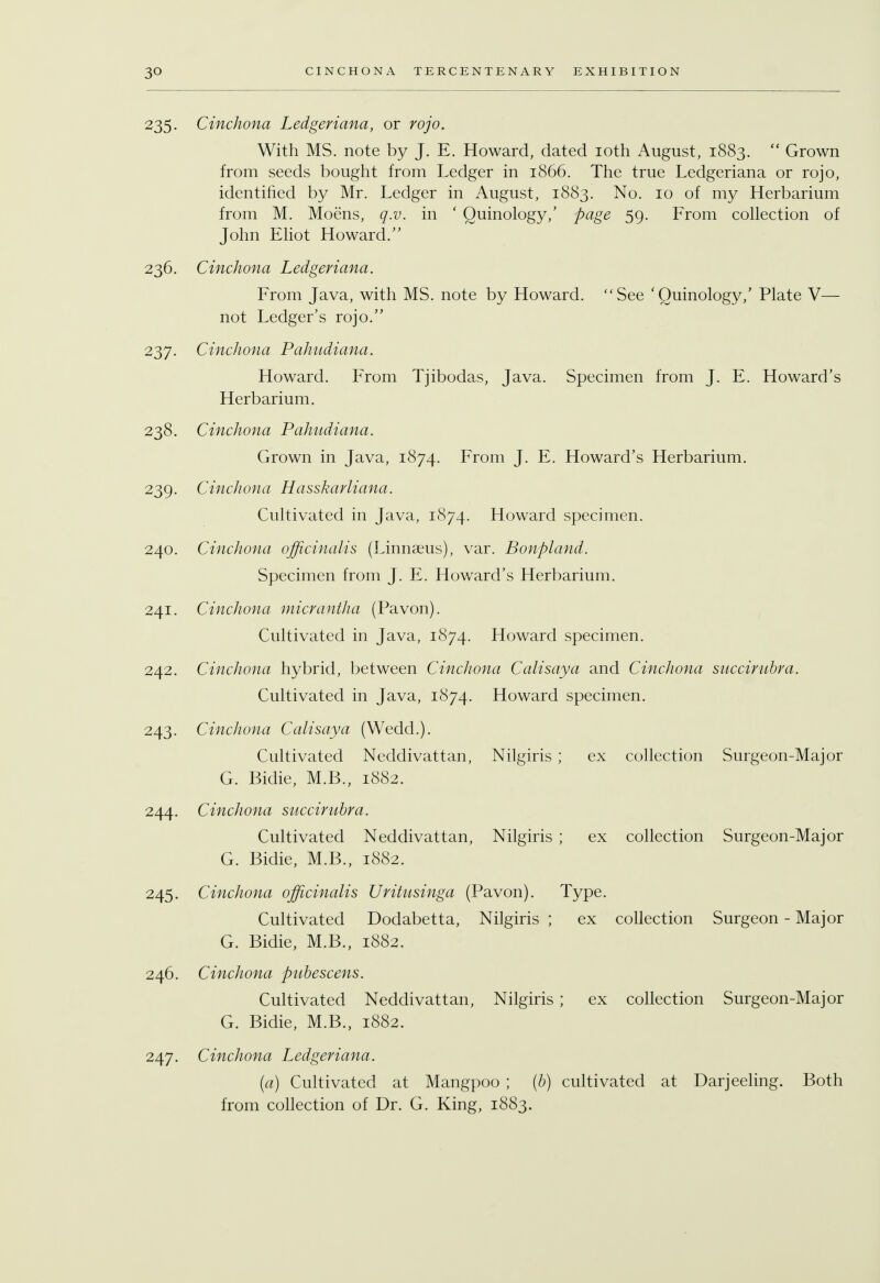 235. Cinchona Ledgeriana, or rojo. With MS. note by J. E. Howard, dated 10th August, 1883.  Grown from seeds bought from Ledger in 1866. The true Ledgeriana or rojo, identified by Mr. Ledger in August, 1883. No. 10 of my Herbarium from M. Moens, q.v. in ' Quinology,' page 59. From collection of John Eliot Howard. 236. Cinchona Ledgeriana. From Java, with MS. note by Howard. See 'Quinology,' Plate V— not Ledger's rojo. 237. Cinchona Pahudiana. Howard. From Tjibodas, Java. Specimen from J. E. Howard's Herbarium. 238. Cinchona Pahudiana. Grown in Java, 1874. From J. E. Howard's Herbarium. 239. Cinchona Hasskarliana. Cultivated in Java, 1874. Howard specimen. 240. Cinchona officinalis (Linnaeus), var. Bonpland. Specimen from J. E. Howard's Herbarium. 241. Cinchona micrantha (Pavon). Cultivated in Java, 1874. Howard specimen. 242. Cinchona hybrid, between Cinchona Calisaya and Cinchona succirubra. Cultivated in Java, 1874. Howard specimen. 243. Cinchona Calisaya (Wedd.). Cultivated Neddivattan, Nilgiris ; ex collection Surgeon-Major G. Bidie, M.B., 1882. 244. Cinchona succirubra. Cultivated Neddivattan, Nilgiris ; ex collection Surgeon-Major G. Bidie, M.B., 1882. 245. Cinchona officinalis Uritusinga (Pavon). Type. Cultivated Dodabetta, Nilgiris ; ex collection Surgeon - Major G. Bidie, M.B., 1882. 246. Cinchona pubescens. Cultivated Neddivattan, Nilgiris ; ex collection Surgeon-Major G. Bidie, M.B., 1882. 247. Cinchona Ledgeriana. (a) Cultivated at Mangpoo ; (b) cultivated at Darjeeling. Both from collection of Dr. G. King, 1883.