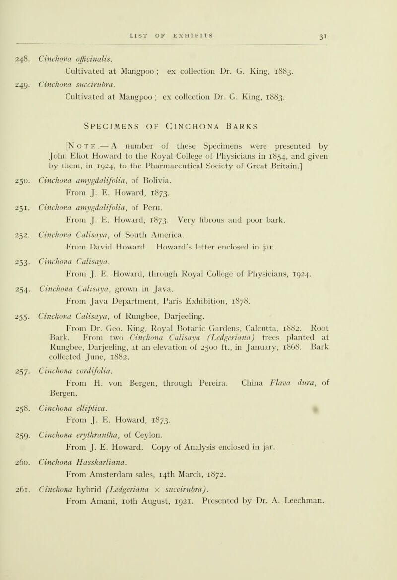248. Cinchona officinalis. Cultivated at Mangpoo ; ex collection Dr. G. King, 1883. 249. Cinchona succirubra. Cultivated at Mangpoo ; ex collection Dr. G. King, 1883. Specimens of Cinchona Barks [Note.— A number of these Specimens were presented by John Eliot Howard to the Royal College of Physicians in 1854, and given by them, in 1924, to the Pharmaceutical Society of Great Britain.] 250. Cinchona amygdalifolia, of Bolivia. From J. E. Howard, 1873. 251. Cinchona amygdalifolia, of Peru. From J. E. Howard, 1873. Very fibrous and poor bark. 252. Cinchona Calisaya, of South America. From David Howard. Howard's letter enclosed in jar. 253- Cinchona Calisaya. From J. E. Howard, through Royal College of Physicians, 1924. 254. Cinchona Calisaya, grown in Java. From Java Department, Paris Exhibition, 1878. 255. Cinchona Calisaya, of Rungbee, Darjeeling. From Dr. Geo. King, Royal Botanic Gardens, Calcutta, 1882. Root Bark. From two Cinchona Calisaya (Ledgcriana) trees planted at Rungbee, Darjeeling, at an elevation of 2500 ft., in January, 1868. Bark collected June, 1882. 257. Cinchona cordifolia. From H. von Bergen, through Pereira. China Flava dura, of Bergen. 258. Cinchona elliptica. From J. E. Howard, 1873. 259. Cinchona erythrantha, of Ceylon. From J. E. Howard. Copy of Analysis enclosed in jar. 260. Cinchona Hasskarliana. From Amsterdam sales, 14th March, 1872. 261. Cinchona hybrid (Ledgeriana X succirubra). From Amani, 10th August, 1921. Presented by Dr. A. Leechman.