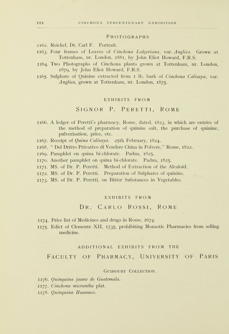 Photographs 1162. Reichel, Dr. Carl F. Portrait. 1163. Four frames of Leaves of Cinchona Ledgeriana, var. Anglica. Grown at Tottenham, nr. London, 1881, by John Eliot Howard, F.R.S. 1164. Two Photographs of Cinchona plants grown at Tottenham, nr. London, 1879, by John Eliot Howard, F.R.S. 1165. Sulphate of Quinine extracted from 1 lb. bark of Cinchona Calisaya, var. Anglica, grown at Tottenham, nr. London, 1875. EXHIBITS FROM Signor P. Peretti, Rome 1166. A ledger of Peretti's pharmacy, Rome, dated, 1823, m which are entries of the method of preparation of quinine salt, the purchase of quinine, pulverisation, price, etc. 1167. Receipt of Quina Calisaya. 25th February, 1824. 1168.  Del Dritto Privativo di Vendere China in Polvere, Rome, 1822. 1169. Pamphlet on quina bi-chlorate. Padua, 1825. 1170. Another pamphlet on quina bi-chlorate. Padua, 1825. 1171. MS. of Dr. P. Peretti. Method of Extraction of the Alcaloid. 1172. MS. of Dr. P. Peretti. Preparation of Sulphates of quinine. 1173. MS. of Dr. P. Peretti, on Bitter Substances in Vegetables. EXHIBITS FROM Dr. Carlo Rossi, Rome 1174. Price list of Medicines and drugs in Rome, 1674. 1175. Edict of Clemente XII, 1735, prohibiting Monastic Pharmacies from selling medicine. ADDITIONAL EXHIBITS FROM THE Faculty of Pharmacy, University of Paris Guibourt Collection. 1176. Quinquina jaune de Guatemala. 1177. Cinchona micrantha plat. 1178. Quinquina Huanuco.