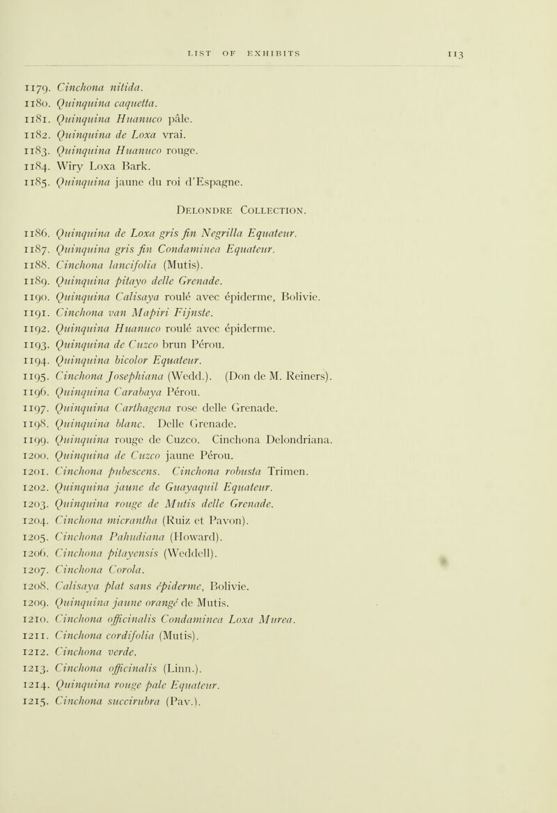 1179. Cinchona nitida. 1180. Quinquina caquetta. 1181. Quinquina Huanuco pale. 1182. Quinquina de Loxa vrai. 1183. Quinquina Huanuco rouge. 1184. Wiry Loxa Bark. 1185. Quinquina jaune du roi d'Espagne. Delondre Collection. 1186. Quinquina de Loxa gris fin Negrilla Equateur. 1187. Quinquina gris fin Condaminea Equateur. 1188. Cinchona lancifolia (Mutis). 1189. Quinquina pitayo delle Grenade. 1190. Quinquina Calisaya roule avec epiderme, Bolivie. 1191. Cinchona van Mapiri Fijnste. 1192. Quinquina Huanuco roule avec epiderme. 1193. Quinquina de Cuzco brun Perou. 1194. Quinquina bicolor Equateur. 1195. Cinchona Josephiana (Wedd.). (Don de M. Reiners). 1196. Quinquina Carabaya Perou. 1197. Quinquina Carthagena rose delle Grenade. 1198. Quinquina blanc. Delle Grenade. 1199. Quinquina rouge de Cuzco. Cinchona Delondriana. 1200. Quinquina de Cuzco jaune Perou. 1201. Cinchona pubescens. Cinchona robusta Trimen. 1202. Quinquina jaune de Guayaquil Equateur. 1203. Quinquina rouge de Mutis delle Grenade. 1204. Cinchona micrantha (Ruiz et Pavon). 1205. Cinchona Pahudiana (Howard). 1206. Cinchona pitayensis (Weddell). 1207. Cinchona Corola. 1208. Calisaya plat sans epiderme, Bolivie. 1209. Quinquina jaune orange de Mutis. 1210. Cinchona officinalis Condaminea Loxa Murea. 1211. Cinchona cordifolia (Mutis). 1212. Cinchona verde. 1213. Cinchona officinalis (Linn.). 1214. Quinquina rouge pale Equateur. 1215. Cinchona succirubra (Pav.).