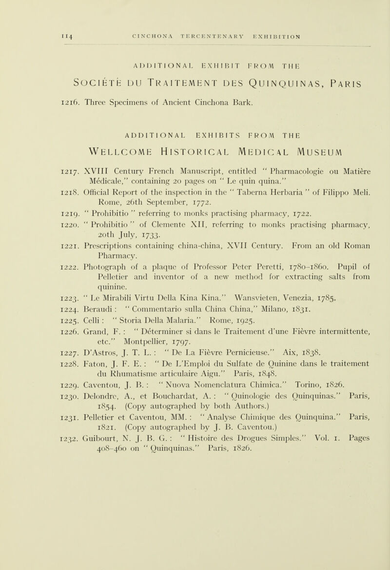 ADDITIONAL EXHIBIT FROM THE SOCIETE DU TRAITEMENT DES QUINQUINAS, PARIS 1216. Three Specimens of Ancient Cinchona Bark. ADDITIONAL EXHIBITS FROM THE Wellcome Historical Medical Museum 1217. XVIII Century French Manuscript, entitled  Pharmacologie ou Matiere Medicale, containing 20 pages on  Le quin quina. 1218. Official Report of the inspection in the  Taberna Herbaria  of Filippo Meli. Rome, 26th September, 1772. 1219.  Prohibitio  referring to monks practising pharmacy, 1722. 1220.  Prohibitio  of Clemente XII, referring to monks practising pharmacy, 20th July, 1733. 1221. Prescriptions containing china-china, XVII Century. From an old Roman Pharmacy. 1222. Photograph of a plaque of Professor Peter Peretti, 1780-1860. Pupil of Pelletier and inventor of a new method for extracting salts from quinine. 1223.  Le Mirabili Virtu Delia Kina Kina. Wansvieten, Venezia, 1785. 1224. Beraudi :  Commentario sulla China China, Milano, 1831. 1225. Celli :  Storia Delia Malaria/' Rome, 1925. 1226. Grand, F. :  Determiner si dans le Traitement d'une Fievre intermittente, etc. Montpellier, 1797. 1227. D'Astros, J. T. L. :  De La Fievre Pernicieuse. Aix, 1838. 1228. Faton, J. F. E. :  De L'Emploi du Sulfate de Quinine dans le traitement du Rhumatisme articulaire Aigu. Paris, 1848. 1229. Caventou, J. B. :  Nuova Nomenclatura Chimica. Torino, 1826. 1230. Delondrc, A., et Bouchardat, A. :  Quinologie des Quinquinas. Paris, 1854. (Copy autographed by both Authors.) 1231. Pelletier et Caventou, MM. :  Analyse Chimique des Quinquina. Paris, 1821. (Copy autographed by J. B. Caventou.) 1232. Guibourt, N. J. B. G. :  Histoire des Drogues Simples. Vol. 1. Pages 408-460 on  Quinquinas. Paris, 1826.