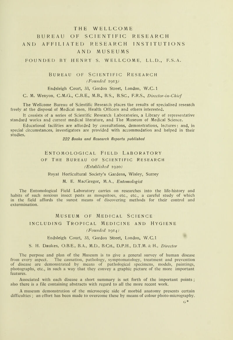 THE WELLCOME BUREAU OF SCIENTIFIC RESEARCH AND AFFILIATED RESEARCH INSTITUTIONS AND MUSEUMS FOUNDED BY HENRY S. WELLCOME, LL.D., F.S.A. Bureau of Scientific Research (Founded 1913^ Endsleigh Court, 33, Gordon Street, London, W.C. 1 C. M. Wenyon, C.M.G., C.B.E., M.B., B.S., B.SC, F.R.S., Director-in-Chief The Wellcome Bureau of Scientific Research places the results of specialised research freely at the disposal of Medical men, Health Officers and others interested. It consists of a series of Scientific Research Laboratories, a Library of representative standard works and current medical literature, and The Museum of Medical Science. Educational facilities are afforded by consultations, demonstrations, lectures; and, in special circumstances, investigators are provided with accommodation and helped in their studies. 222 Books and Research Reports published ENTOMOLOGICAL FIELD LABORATORY OF THE BUREAU OF SCIENTIFIC RESEARCH (Established 1920) Royal Horticultural Society's Gardens, Wisley, Surrey M. E. MacGregor, M.A., Entomologist The Entomological Field Laboratory carries on researches into the life-history and habits of such noxious insect pests as mosquitoes, etc., etc., a careful study of which in the field affords the surest means of discovering methods for their control and extermination. Museum of Medical Science including Tropical Medicine and Hygiene (Founded 19T4J Endsleigh Court, 33, Gordon Street, London, W.C.I S. H. Daukes, O.B.E., B.A., M.D., B.CH., D.P.H., D.T.M. & H., Director The purpose and plan of the Museum is to give a general survey of human disease from every aspect. The causation, pathology, symptomatology, treatment and prevention of disease are demonstrated by means of pathological specimens, models, paintings, photographs, etc., in such a way that they convey a graphic picture of the more important features. Associated with each disease a short summary is set forth of the important points ; also there is a file containing abstracts with regard to all the more recent work. A museum demonstration of the microscopic side of morbid anatomy presents certain difficulties ; an effort has been made to overcome these by means of colour photo-micrography. G*