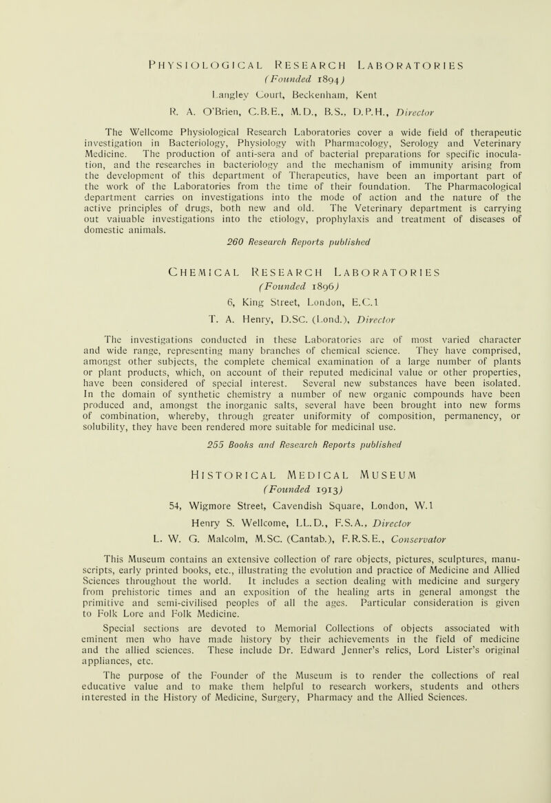 Physiological Research Laboratories (Founded 1894) Langley Court, Beckenham, Kent R. A. O'Brien, C.B.E., M.D., B.S., D.P.H., Director The Wellcome Physiological Research Laboratories cover a wide field of therapeutic investigation in Bacteriology, Physiology with Pharmacology, Serology and Veterinary Medicine. The production of anti-sera and of bacterial preparations for specific inocula- tion, and the researches in bacteriology and the mechanism of immunity arising from the development of this department of Therapeutics, have been an important part of the work of the Laboratories from the time of their foundation. The Pharmacological department carries on investigations into the mode of action and the nature of the active principles of drugs, both new and old. The Veterinary department is carrying out valuable investigations into the etiology, prophylaxis and treatment of diseases of domestic animals. 260 Research Reports published Chemical Research Laboratories (Founded 1896 J 6, King Street, London, E.C.I T. A. Henry, D.SC. (Lond.), Director The investigations conducted in these Laboratories are of most varied character and wide range, representing many branches of chemical science. They have comprised, amongst other subjects, the complete chemical examination of a large number of plants or plant products, which, on account of their reputed medicinal value or other properties, have been considered of special interest. Several new substances have been isolated. In the domain of synthetic chemistry a number of new organic compounds have been produced and, amongst the inorganic salts, several have been brought into new forms of combination, whereby, through greater uniformity of composition, permanency, or solubility, they have been rendered more suitable for medicinal use. 255 Boohs and Research Reports published Historical Medical Museum (Founded 1913,) 54, Wigmore Street, Cavendish Square, London, W. 1 Henry S. Wellcome, LL.D., F.S.A., Director L. W. G. Malcolm, M.SC. (Cantab.), F.R.S.E., Conservator This Museum contains an extensive collection of rare objects, pictures, sculptures, manu- scripts, early printed books, etc., illustrating the evolution and practice of Medicine and Allied Sciences throughout the world. It includes a section dealing with medicine and surgery from prehistoric times and an exposition of the healing arts in general amongst the primitive and semi-civilised peoples of all the ages. Particular consideration is given to Folk Lore and Folk Medicine. Special sections are devoted to Memorial Collections of objects associated with eminent men who have made history by their achievements in the field of medicine and the allied sciences. These include Dr. Edward Jenner's relics, Lord Lister's original appliances, etc. The purpose of the Founder of the Museum is to render the collections of real educative value and to make them helpful to research workers, students and others interested in the History of Medicine, Surgery, Pharmacy and the Allied Sciences.