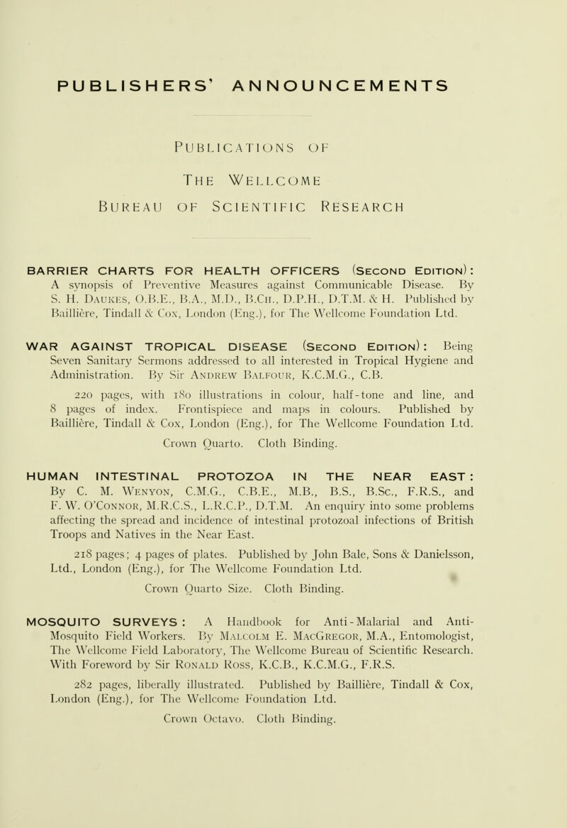 PUBLISHERS' ANNOUNCEMENTS Publications of The Wellcome Bureau of Scientific Research BARRIER CHARTS FOR HEALTH OFFICERS (Second Edition): A synopsis of Preventive Measures against Communicable Disease. By S. H. Daukes, O.B.E., B.A., M.D., B.Cil, D.P.H., D.T.M. & H. Published by Bailliere, Tindall & Cox, London (Eng.), for The Wellcome Foundation Ltd. WAR AGAINST TROPICAL DISEASE (Second Edition): Being Seven Sanitary Sermons addressed to all interested in Tropical Hygiene and Administration. By Sir Andrew Balfour, K.C.M.G., C.B. 220 pages, with 180 illustrations in colour, half-tone and line, and 8 pages of index. Frontispiece and maps in colours. Published by Bailliere, Tindall & Cox, London (Eng.), for The Wellcome Foundation Ltd. Crown Quarto. Cloth Binding. HUMAN INTESTINAL PROTOZOA IN THE NEAR EAST : By C. M. Wenyon, C.M.G., C.B.E., M.B., B.S., B.Sc, F.R.S., and F. W. O'Connor, M.R.C.S., L.R.C.P., D.T.M. An enquiry into some problems affecting the spread and incidence of intestinal protozoal infections of British Troops and Natives in the Near East. 218 pages; 4 pages of plates. Published by John Bale, Sons & Danielsson, Ltd., London (Eng.), for The Wellcome Foundation Ltd. Crown Quarto Size. Cloth Binding. MOSQUITO SURVEYS : A Handbook for Anti - Malarial and Anti- Mosquito Field Workers. By Malcolm E. MacGregor, M.A., Entomologist, The Wellcome Field Laboratory, The Wellcome Bureau of Scientific Research. With Foreword by Sir Ronald Ross, K.C.B., K.C.M.G., F.R.S. 282 pages, liberally illustrated. Published by Bailliere, Tindall & Cox, London (Eng.), for The Wellcome Foundation Ltd.