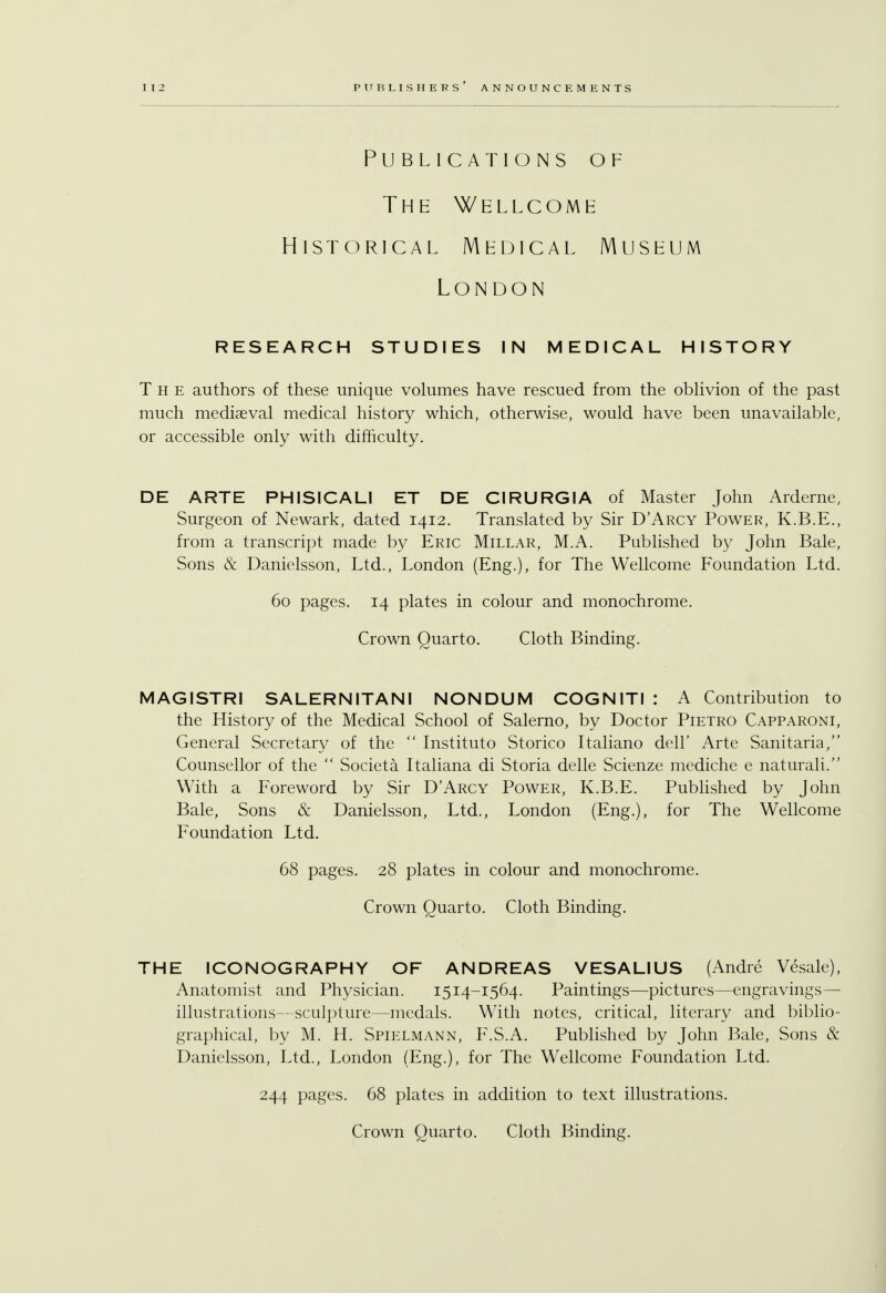 Publications of The Wellcome Historical Medical Museum London RESEARCH STUDIES IN MEDICAL HISTORY The authors of these unique volumes have rescued from the oblivion of the past much mediaeval medical history which, otherwise, would have been unavailable, or accessible only with difficulty. DE ARTE PHISICALI ET DE CIRURGIA of Master John Arderne, Surgeon of Newark, dated 1412. Translated by Sir D'Arcy Power, K.B.E., from a transcript made by Eric Millar, M.A. Published by John Bale, Sons & Danielsson, Ltd., London (Eng.), for The Wellcome Foundation Ltd. 60 pages. 14 plates in colour and monochrome. Crown Quarto. Cloth Binding. MAGISTRI SALERNITANI NONDUM COGNITI : A Contribution to the History of the Medical School of Salerno, by Doctor Pietro Capparoni, General Secretary of the  Instituto Storico Italiano dell' Arte Sanitaria/' Counsellor of the  Societa Italiana di Storia delle Scienze mediche e naturali. With a Foreword by Sir D'Arcy Power, K.B.E. Published by John Bale, Sons & Danielsson, Ltd., London (Eng.), for The Wellcome Foundation Ltd. 68 pages. 28 plates in colour and monochrome. Crown Quarto. Cloth Binding. THE ICONOGRAPHY OF ANDREAS VESAL1US (Andre Vesale), Anatomist and Physician. 1514-1564. Paintings—pictures—engravings- illustrations—sculpture—medals. With notes, critical, literary and biblio- graphical, by M. H. Spielmann, F.S.A. Published by John Bale, Sons & Danielsson, Ltd., London (Eng.), for The Wellcome Foundation Ltd. 244 pages. 68 plates in addition to text illustrations.