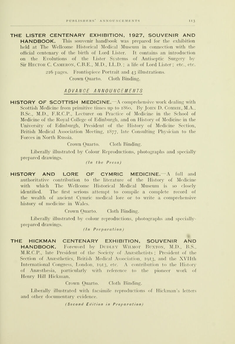 THE LISTER CENTENARY EXHIBITION, 1927, SOUVENIR AND HANDBOOK. This souvenir handbook was prepared for the exhibition held at The Wellcome Historical Medical Museum in connection with the official centenary of the birth of Lord Lister. It contains an introduction on the Evolutions of the Lister Systems of Antiseptic Surgery by Sir Hector C. Cameron, C.B.E., M.D., LL.D.; a life of Lord Lister ; etc., etc. 216 pages. Frontispiece Portrait and 43 illustrations. Crown Quarto. Cloth Binding. ADVANCE ANNOUNCEMENTS HISTORY OF SCOTTISH MEDICINE.—A comprehensive work dealing with Scottish Medicine from primitive times up to i860. By John D. Comrie, M.A., B.Sc, M.D., F.R.C.P., Lecturer on Practice of Medicine in the School of Medicine of the Royal College of Edinburgh, and on History of Medicine in the University of Edinburgh, President of the History of Medicine Section, British Medical Association Meeting, 1877, late Consulting Physician to the Forces in North Russia. Crown Quarto. Cloth Binding. Liberally illustrated by Colour Reproductions, photographs and specially prepared drawings. (In the Press) HISTORY AND LORE OF CYMRIC MEDICINE.—A full and authoritative contribution to the literature of the History of Medicine with which The Wellcome Historical Medical Museum is so closely identified. The first serious attempt to compile a complete record of the wealth of ancient Cymric medical lore or to write a comprehensive history of medicine in Wales. Crown Quarto. Cloth Binding. Liberally illustrated by colour reproductions, photographs and specially- prepared drawings. (In Preparation J THE HICKMAN CENTENARY EXHIBITION, SOUVENIR AND HANDBOOK. Foreword by Dudley Wilmot Buxton, M.D., B.S., M.R.C.P., late President of the Society of Anaesthetists ; President of the Section of Anaesthetics, British Medical Association, 1913, and the XVIIth International Congress, London, 1913, etc. A contribution to the History of Anaesthesia, particularly with reference to the pioneer work of Henry Hill Hickman. Crown Quarto. Cloth Binding. Liberally illustrated with facsimile reproductions of Hickman's letters and other documentary evidence. (Second Edition in Preparation)