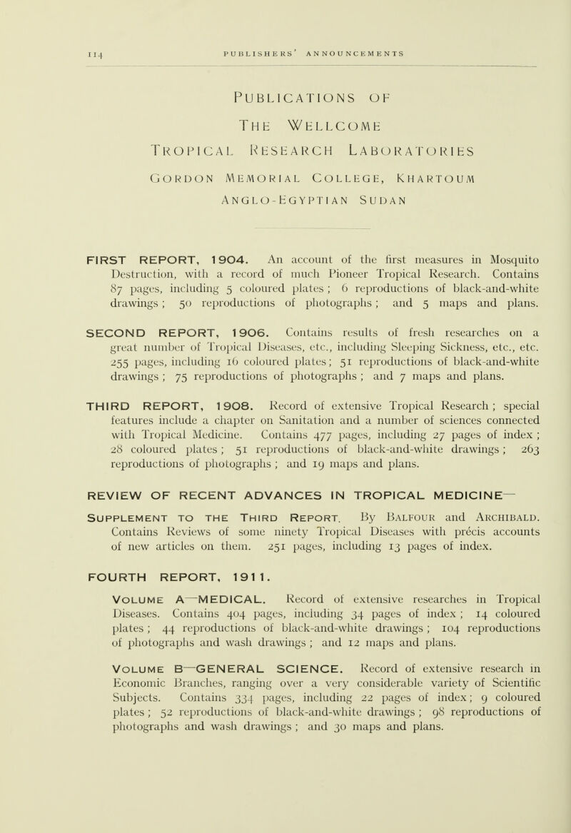 Publications of The Wellcome Tropical Research Laboratories Gordon Memorial College, Khartoum Anglo-Egyptian Sudan FIRST REPORT, 1904. An account of the first measures in Mosquito Destruction, with a record of much Pioneer Tropical Research. Contains 87 pages, including 5 coloured plates ; 6 reproductions of black-and-white drawings ; 50 reproductions of photographs ; and 5 maps and plans. SECOND REPORT, 1906. Contains results of fresh researches on a great number of Tropical Diseases, etc., including Sleeping Sickness, etc., etc. 255 pages, including 16 coloured plates; 51 reproductions of black-and-white drawings ; 75 reproductions of photographs ; and 7 maps and plans. THIRD REPORT, 1908. Record of extensive Tropical Research; special features include a chapter on Sanitation and a number of sciences connected with Tropical Medicine. Contains 477 pages, including 27 pages of index ; 28 coloured plates ; 51 reproductions of black-and-white drawings ; 263 reproductions of photographs ; and 19 maps and plans. REVIEW OF RECENT ADVANCES IN TROPICAL MEDICINE Supplement to the Third Report. By Balfour and Archibald. Contains Reviews of some ninety Tropical Diseases with precis accounts of new articles on them. 251 pages, including 13 pages of index. FOURTH REPORT, 1911. Volume A—-MEDICAL. Record of extensive researches in Tropical Diseases. Contains 404 pages, including 34 pages of index ; 14 coloured plates ; 44 reproductions of black-and-white drawings ; 104 reproductions of photographs and wash drawings ; and 12 maps and plans. Volume B—GENERAL SCIENCE. Record of extensive research in Economic Branches, ranging over a very considerable variety of Scientific Subjects. Contains 334 pages, including 22 pages of index; 9 coloured plates ; 52 reproductions of black-and-white drawings ; 98 reproductions of photographs and wash drawings ; and 30 maps and plans.