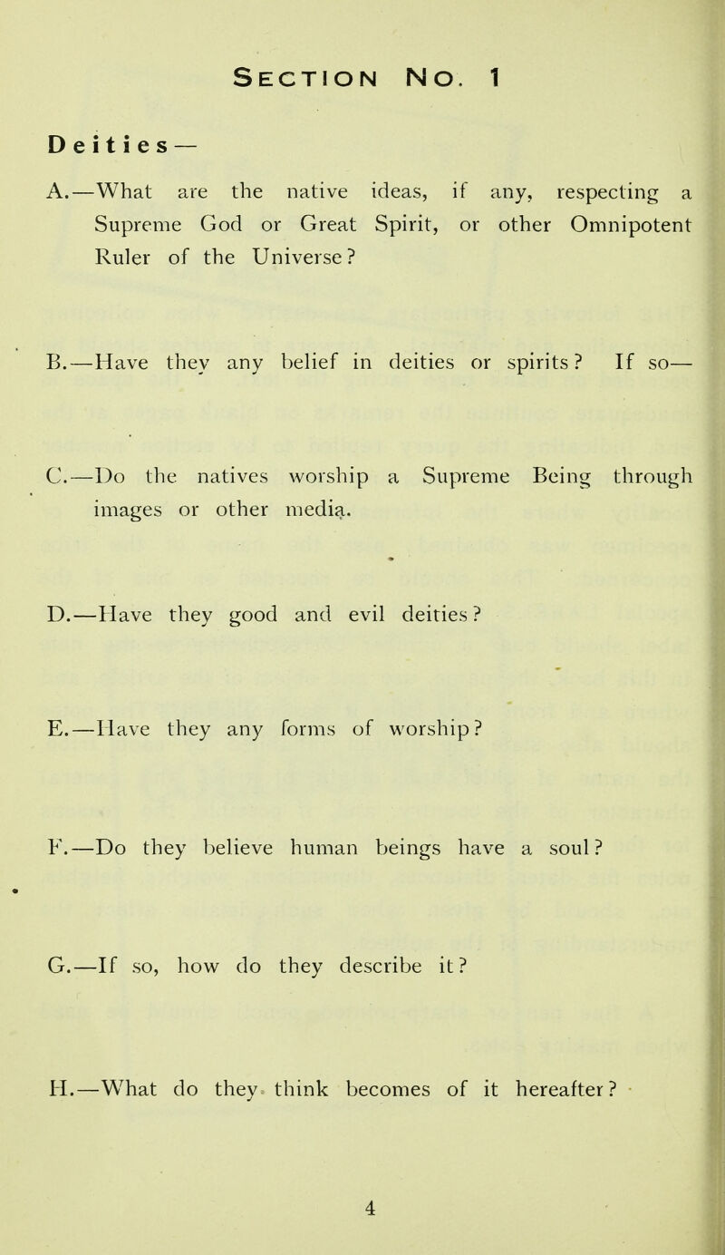 Section No. 1 Deities — A. —What are the native ideas, if any, respecting a Supreme God or Great Spirit, or other Omnipotent Ruler of the Universe ? B. —Have they any belief in deities or spirits? If so— C. —Do the natives worship a Supreme Being through images or other media. D. —Have they good and evil deities? E. —Have they any forms of worship? F. —Do they believe human beings have a soul? G. —If so, how do they describe it? H. —What do they think becomes of it hereafter? •