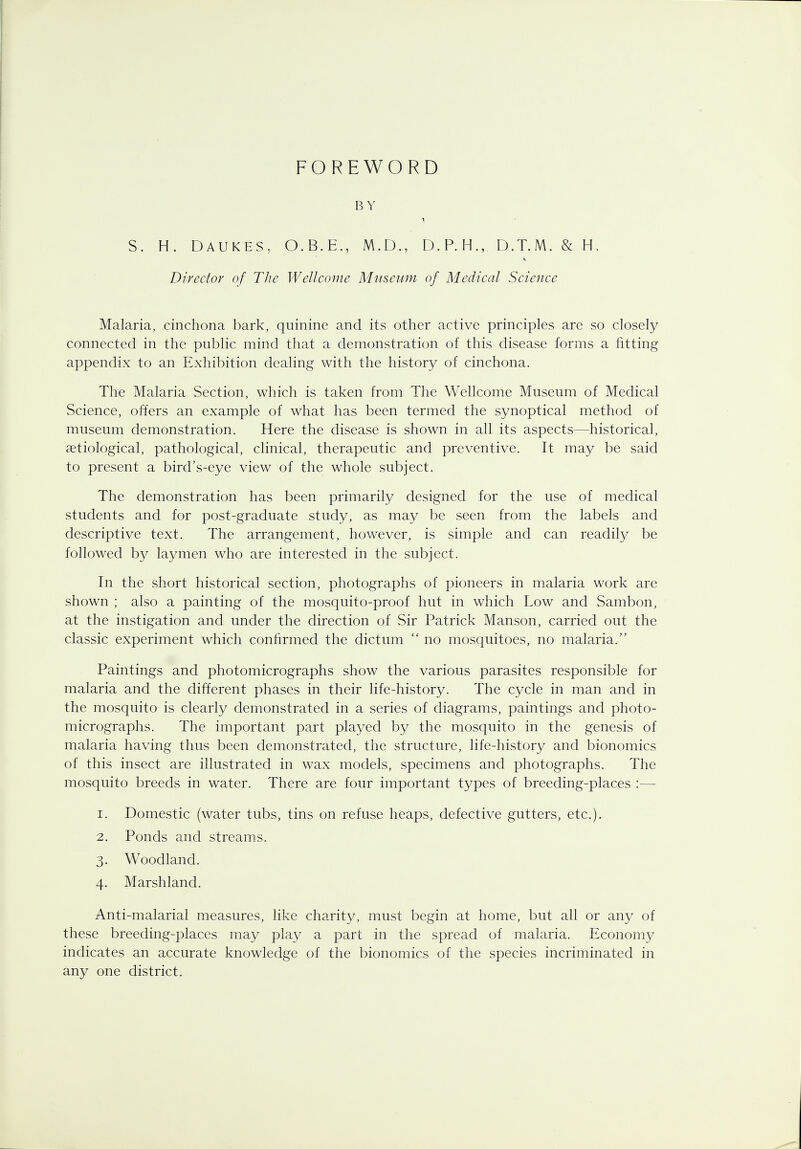 FOREWORD BY S. H. DAUKES, O.B.E., M.D., D. P. H.,. D.T.M. & H. Director of The Wellcome Museum of Medical Science Malaria, cinchona bark, quinine and its other active principles are so closely connected in the public mind that a demonstration of this disease forms a fitting appendix to an Exhibition dealing with the history of cinchona. The Malaria Section, which is taken from The Wellcome Museum of Medical Science, offers an example of what has been termed the synoptical method of museum demonstration. Here the disease is shown in all its aspects—historical, aetiological, pathological, clinical, therapeutic and preventive. It may be said to present a bird's-eye view of the whole subject. The demonstration has been primarily designed for the use of medical students and for post-graduate study, as may be seen from the labels and descriptive text. The arrangement, however, is simple and can readily be followed by laymen who are interested in the subject. In the short historical section, photographs of pioneers in malaria work are shown ; also a painting of the mosquito-proof hut in which Low and Sambon, at the instigation and under the direction of Sir Patrick Manson, carried out the classic experiment which confirmed the dictum  no mosquitoes, no malaria. Paintings and photomicrographs show the various parasites responsible for malaria and the different phases in their life-history. The cycle in man and in the mosquito is clearly demonstrated in a series of diagrams, paintings and photo- micrographs. The important part played by the mosquito in the genesis of malaria having thus been demonstrated, the structure, life-history and bionomics of this insect are illustrated in wax models, specimens and photographs. The mosquito breeds in water. There are four important types of breeding-places :— 1. Domestic (water tubs, tins on refuse heaps, defective gutters, etc.). 2. Ponds and streams. 3. Woodland. 4. Marshland. Anti-malarial measures, like charity, must begin at home, but all or any of these breeding-places may play a part in the spread of malaria. Economy indicates an accurate knowledge of the bionomics of the species incriminated in any one district.