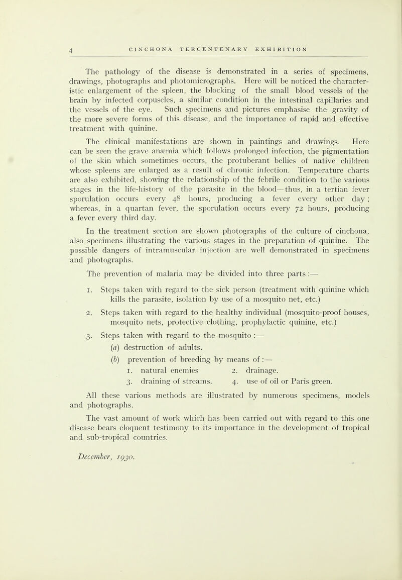 The pathology of the disease is demonstrated in a series of specimens, drawings, photographs and photomicrographs. Here will be noticed the character- istic enlargement of the spleen, the blocking of the small blood vessels of the brain by infected corpuscles, a similar condition in the intestinal capillaries and the vessels of the eye. Such specimens and pictures emphasise the gravity of the more severe forms of this disease, and the importance of rapid and effective treatment with quinine. The clinical manifestations are shown in paintings and drawings. Here can be seen the grave anaemia which follows prolonged infection, the pigmentation of the skin which sometimes occurs, the protuberant bellies of native children whose spleens are enlarged as a result of chronic infection. Temperature charts are also exhibited, showing the relationship of the febrile condition to the various stages in the life-history of the parasite in the blood—thus, in a tertian fever sporulation occurs every 48 hours, producing a fever every other day; whereas, in a quartan fever, the sporulation occurs every 72 hours, producing a fever every third day. In the treatment section are shown photographs of the culture of cinchona, also specimens illustrating the various stages in the preparation of quinine. The possible dangers of intramuscular injection are well demonstrated in specimens and photographs. The prevention of malaria may be divided into three parts :— 1. Steps taken with regard to the sick person (treatment with quinine which kills the parasite, isolation by use of a mosquito net, etc.) 2. Steps taken with regard to the healthy individual (mosquito-proof houses, mosquito nets, protective clothing, prophylactic quinine, etc.) 3. Steps taken with regard to the mosquito :— (a) destruction of adults. (b) prevention of breeding by means of :— 1. natural enemies 2. drainage. 3. draining of streams. 4. use of oil or Paris green. All these various methods are illustrated by numerous specimens, models and photographs. The vast amount of work which has been carried out with regard to this one disease bears eloquent testimony to its importance in the development of tropical and sub-tropical countries. December, igjo.