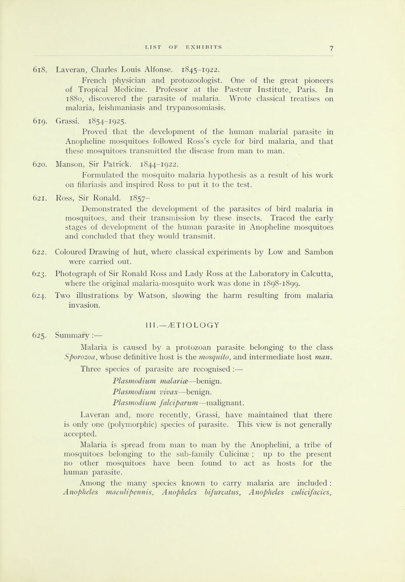 618. Laveran, Charles Louis Alfonse. 1845-1922. French physician and protozoologist. One of the great pioneers of Tropical Medicine. Professor at the Pasteur Institute, Paris. In 1880, discovered the parasite of malaria. Wrote classical treatises on malaria, leishmaniasis and trypanosomiasis. 619. Grassi. 1854-1925. Proved that the development of the human malarial parasite in Anopheline mosquitoes followed Ross's cycle for bird malaria, and that these mosquitoes transmitted the disease from man to man. 620. Manson, Sir Patrick. 1844-1922. Formulated the mosquito malaria hypothesis as a result of his work on filariasis and inspired Ross to put it to the test. 621. Ross, Sir Ronald. 1857- Demonstrated the development of the parasites of bird malaria in mosquitoes, and their transmission by these insects. Traced the early stages of development of the human parasite in Anopheline mosquitoes and concluded that they would transmit. 622. Coloured Drawing of hut, where classical experiments by Low and Sambon were carried out. 623. Photograph of Sir Ronald Ross and Lady Ross at the Laboratory in Calcutta, where the original malaria-mosquito work was done in 1898-1899. 624. Two illustrations by Watson, showing the harm resulting from malaria invasion. III.— /ETIOLOGY 625. Summary :— Malaria is caused by a protozoan parasite belonging to the class Sporozoa, whose definitive host is the mosquito, and intermediate host man. Three species of parasite are recognised :— Plasmodium malarice—benign. Plasmodium vivax—benign. Plasmodium falciparum—malignant. Laveran and, more recently, Grassi, have maintained that there is only one (polymorphic) species of parasite. This view is not generally accepted. Malaria is spread from man to man by the Anophelini, a tribe of mosquitoes belonging to the sub-family Culicinae ; up to the present no other mosquitoes have been found to act as hosts for the human parasite. Among the many species known to carry malaria are included : Anopheles maculipennis, Anopheles bifurcatus, Anopheles culicifacies,