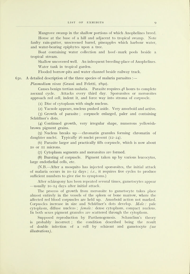 Mangrove swamp in the shallow portions of which Anophelines breed. House at the base of a hill and adjacent to tropical swamp. Note faulty rain-gutter, unscreened barrel, pineapples which harbour water, and water-bearing epiphytes upon a tree. Boat containing water collection and hoof - mark pools beside a tropical stream. Shallow uncovered well. An infrequent breeding-place of Anophelines. Water tank in tropical garden. Flooded borrow-pits and water channel beside railway track. 630. A detailed description of the three species of malaria parasites :— Plasmodium vivax (Grassi and Feletti, 1890). Causes benign tertian malaria. Parasite requires 48 hoars to complete asexual cycle. Attacks every third day. Sporozoites or merozoites approach red cell, indent it, and force way into stroma of corpuscle. (1) Disc of cytoplasm with single nucleus. (2) Vacuole appears, nucleus pushed aside. Very amoeboid and active. (3) Growth of parasite ; corpuscle enlarged, paler and containing Schiiffner's dots. (4) Continued growth, very irregular shape, numerous yellowish- brown pigment grains. (5) Nucleus breaks up — chromatin granules forming chromatin of daughter nuclei. Typically 16 nuclei present (12-24). (6) Parasite larger and practically fills corpuscle, which is now about 10 or 11 microns. (7) Cytoplasm segments and merozoites are formed. (8) Bursting of corpuscle. Pigment taken up by various leucocytes, large endothelial cells, etc. (N.B.—After a mosquito has injected sporozoites, the initial attack of malaria occurs in 10-12 days ; i.e., it requires five cycles to produce sufficient numbers to give rise to symptoms.) After schizogony has been repeated several times, gametocytes appear —usually 10-14 da}^s after initial attack. The process of growth from merozoite to gametocyte takes place almost entirety in the vessels of the spleen or bone marrow, where the affected red blood corpuscles are held up. Amoeboid action not marked. Corpuscles increase in size and Schiiffner's dots develop. Male: pale cytoplasm, diffuse nucleus; female: dense cytoplasm, compact nucleus. In both sexes pigment granules are scattered through the cytoplasm. Supposed reproduction by Parthenogenesis. Schaudinn's theory is probably incorrect ; the condition described being the result of double infection of a cell by schizont and gametocyte (see illustrations).