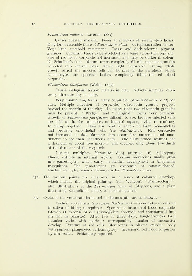 Plasmodium malarice (Laveran, 1881). Causes quartan malaria. Fever at intervals of seventy-two hours. Ring forms resemble those of 'Plasmodium vivax. Cytoplasm rather denser. Very little amoeboid movement. Coarse and dark-coloured pigment granules. Organism tends to be stretched as a band across the corpuscle. Size of red blood corpuscle not increased, and may be darker in colour. No Schiiffner's dots. Mature forms completely fill cell, pigment granules collected into central mass. About eight merozoites. During whole growth period the infected cells can be seen in the peripheral blood. Gametocytes are spherical bodies, completely filling the red blood corpuscles. Plasmodium falciparum (Welch, 1897). Causes malignant tertian malaria in man. Attacks irregular, often every alternate day or daily. Very minute ring forms, many corpuscles parasitised—up to 25 per cent. Multiple infection of corpuscles. Chromatin granule projects beyond the margin of the ring. In many rings two chromatin granules may be present.  Bridge  and  marginal  forms very common. Growth of Plasmodium falciparum difficult to see, because infected cells are held up in the capillaries of internal organs, owing to tendency to clump together. They also tend to adhere to large mononuclear and probably endothelial cells (see illustrations). Red corpuscles not increased in size, Maurer's dots occur, less numerous and more difficult to see than Schiiffner's dots. The fully-formed schizont has a diameter of about five microns, and occupies only about two-thirds of the diameter of the corpuscle. Nucleus multiplies. Merozoites 8-24 (average 16). Schizogony almost entirely in internal organs. Certain merozoites finally grow into gametocytes, which carry on further development in Anopheline mosquitoes. The gametocytes are crescentic or sausage-shaped. Nuclear and cytoplasmic differences as for Plasmodium vivax. 631. The various points are illustrated in a series of coloured drawings, which include the original paintings from Wenyon's  Protozoology  ; also illustrations of the Plasmodium tenue of Stephens, and a plate illustrating Schaudinn's theory of parthenogenesis. 632. Cycles in the vertebrate hosts and in the mosquito are as follows :—■ Cycle in vertebrates (see screen illustrations) :—Sporozoites inoculated in saliva of biting mosquitoes. Sporozoites invade red blood corpuscle. Growth at expense of cell (haemoglobin absorbed and transformed into pigment in parasite). After two or three days, daughter-nuclei form (number varies with species) ; corresponding number of merozoites develop. Rupture of red cells. Merozoites in plasma (residual body with pigment phagocyted by leucocytes). Invasion of red blood corpuscles by merozoites. Schizogony repeated.