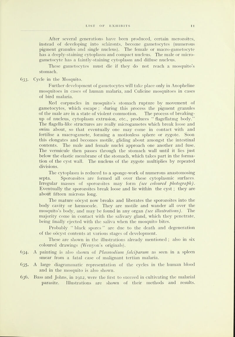 After several generations have been produced, certain merozoites, instead of developing into schizonts, become gametocytes (numerous pigment granules and single nucleus). The female or macro-gametocyte has a deeply-staining cytoplasm and compact nucleus. The male or micro- gametocyte has a faintly-staining cytoplasm and diffuse nucleus. These gametocytes must die if they do not reach a mosquito's stomach. 633• Cycle in the Mosquito. Further development of gametocytes will take place only in Anopheline mosquitoes in cases of human malaria, and Culicine mosquitoes in cases of bird malaria. Red corpuscles in mosquito's stomach rupture by movement of gametocytes, which escape ; during this process the pigment granules of the male are in a state of violent commotion. The process of breaking- up of nucleus, cytoplasm extrusion, etc., produces  flagellating body. The flagella-like structures are really microgametes which break loose and swim about, so that eventually one may come in contact with and fertilise a macrogamete, forming a motionless sphere or zygote. Soon this elongates and becomes motile, gliding about amongst the intestinal contents. The male and female nuclei approach one another and fuse. The vermicule then passes through the stomach wall until it lies just below the elastic membrane of the stomach, which takes part in the forma- tion of the cyst wall. The nucleus of the zygote multiplies by repeated divisions. The cytoplasm is reduced to a sponge-work of numerous anastomosing septa. Sporozoites are formed all over these cytoplasmic surfaces, Irregular masses of sporozoites may form (see coloured photograph). Eventually the sporozoites break loose and lie within the cyst ; they are about fifteen microns long. The mature oocyst now breaks and liberates the sporozoites into the body cavity or haemoccele. They are motile and wander all over the mosquito's body, and may be found in any organ (see illustrations). The majority come in contact with the salivary gland, which they penetrate, being finally ejected with the saliva when the mosquito bites. Probably  biack spores  are due to the death and degeneration of the oocyst contents at various stages of development. These are shown in the illustrations already mentioned ; also in six coloured drawings (Wenyon's originals). 634. A painting is also shown of Plasmodium falciparum as seen in a spleen smear from a fatal case of malignant tertian malaria. 635. A large diagrammatic representation of the cycles in the human blood and in the mosquito is also shown. 636. Bass and Johns, in 1912, were the first to succeed in cultivating the malarial parasite. Illustrations are shown of their methods and results.