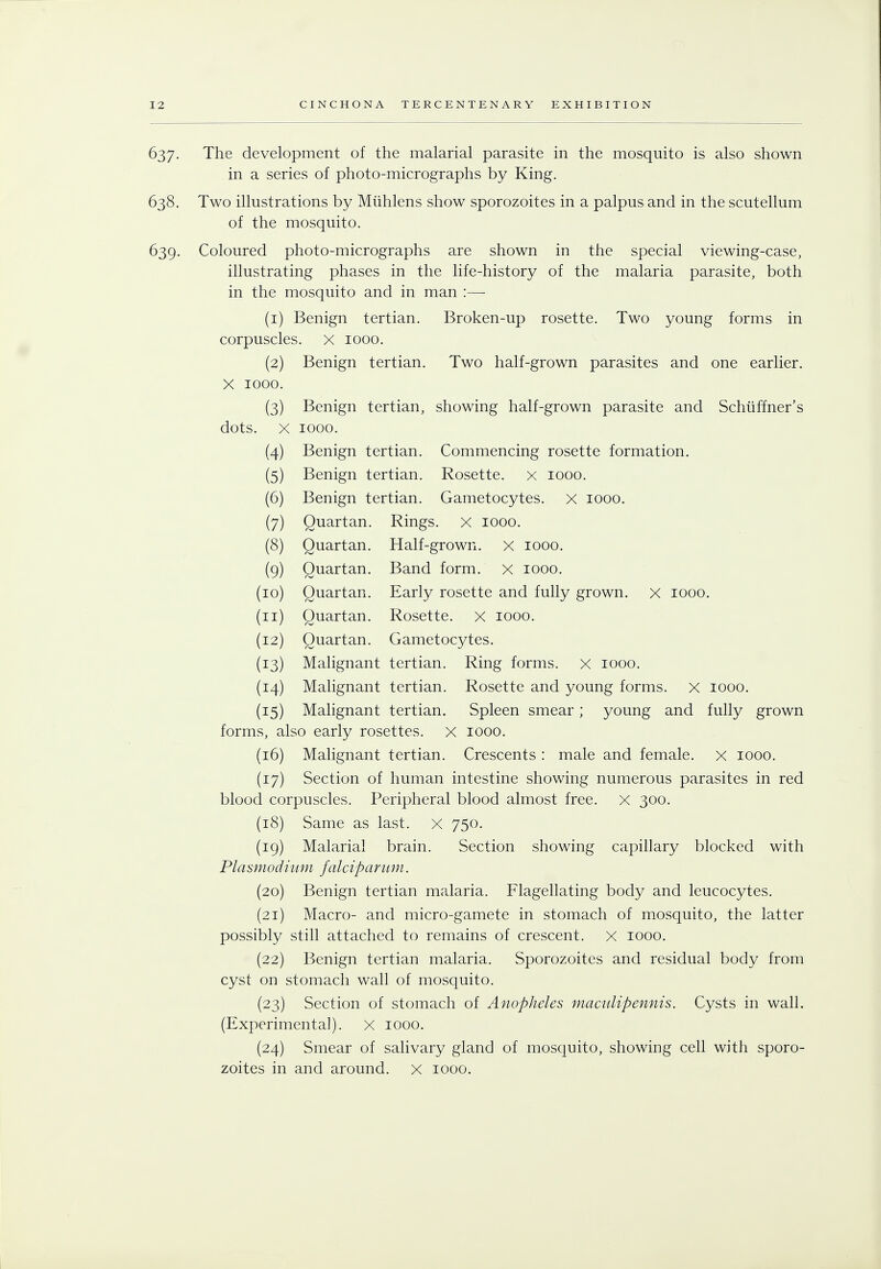 637. The development of the malarial parasite in the mosquito is also shown in a series of photo-micrographs by King. 638. Two illustrations by Miihlens show sporozoites in a palpus and in the scutellum of the mosquito. 639. Coloured photo-micrographs are shown in the special viewing-case, illustrating phases in the life-history of the malaria parasite, both in the mosquito and in man :— (1) Benign tertian. Broken-up rosette. Two young forms in corpuscles, x 1000. (2) Benign tertian. Two half-grown parasites and one earlier. X 1000. (3) Benign tertian, showing half-grown parasite and Schuffner's dots. X 1000. (4) Benign tertian. Commencing rosette formation. (5) Benign tertian. Rosette, x 1000. (6) Benign tertian. Gametocytes. x 1000. (7) Quartan. Rings. X 1000. (8) Quartan. Half-grown, x 1000. (9) Quartan. Band form. X 1000. (10) Quartan. Early rosette and fully grown, x 1000. (11) Quartan. Rosette, x 1000. (12) Quartan. Gametocytes. (13) Malignant tertian. Ring forms, x 1000. (14) Malignant tertian. Rosette and young forms. X 1000. (15) Malignant tertian. Spleen smear; young and fully grown forms, also early rosettes. X 1000. (16) Malignant tertian. Crescents : male and female, x 1000. (17) Section of human intestine showing numerous parasites in red blood corpuscles. Peripheral blood almost free. X 300. (18) Same as last. X 750. (19) Malarial brain. Section showing capillary blocked with Plasmodium falciparum. (20) Benign tertian malaria. Flagellating body and leucocytes. (21) Macro- and micro-gamete in stomach of mosquito, the latter possibly still attached to remains of crescent. X 1000. (22) Benign tertian malaria. Sporozoites and residual body from cyst on stomach wall of mosquito. (23) Section of stomach of Anopheles maculipennis. Cysts in wall. (Experimental). X 1000. (24) Smear of salivary gland of mosquito, showing cell with sporo- zoites in and around, x 1000.