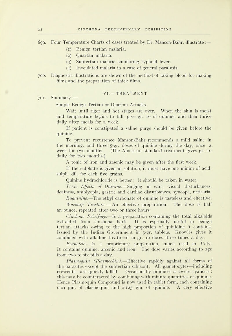 699. Four Temperature Charts of cases treated by Dr. Manson-Bahr, illustrate :— (1) Benign tertian malaria. (2) Quartan malaria. (3) Subtertian malaria simulating typhoid fever. (4) Inoculated malaria in a case of general paralysis. 700. Diagnostic illustrations are shown of the method of taking blood for making films and the preparation of thick films. VI . — TREATMENT 701. Summary :— Simple Benign Tertian or Quartan Attacks. Wait until rigor and hot stages are over. When the skin is moist and temperature begins to fall, give gr. 10 of quinine, and then thrice daily after meals for a week. If patient is constipated a saline purge should be given before the quinine. To prevent recurrence, Manson-Bahr recommends a mild saline in the morning, and three 5-gr. doses of quinine during the day, once a week for two months. (The American standard treatment gives gr. 10 daily for two months.) A tonic of iron and arsenic may be given after the first week. If the sulphate is given in solution, it must have one minim of acid, sulph. dil. for each five grains. Quinine hydrochloride is better ; it should be taken in water. Toxic Effects of Quinine.—Singing in ears, visual disturbances, deafness, amblyopia, gastric and cardiac disturbances, syncope, urticaria. Euquinine.—The ethyl carbonate of quinine is tasteless and effective. Warburg Tincture.—An effective preparation. The dose is half an ounce, repeated after two or three hours. Cinchona Febrifuge.—Is a preparation containing the total alkaloids extracted from cinchona bark. It is especially useful in benign tertian attacks owing to the high proportion of quinidine it contains. Issued by the Indian Government in 3-gr. tablets. Knowles gives it combined with alkaline treatment in gr. 10 doses three times a day. Esanofele.—Is a proprietary preparation, much used in Italy. It contains quinine, arsenic and iron. The dose varies according to age from two to six pills a day. Plasmoquin (Plasmochin).—Effective rapidly against all forms of the parasites except the subtertian schizont. All gametocytes—including crescents—are quickly killed. Occasionally produces a severe cyanosis ; this may be counteracted by combining with minute quantities of quinine. Hence Plasmoquin Compound is now used in tablet form, each containing o-oi gm. of plasmoquin and 0-125 gm. of quinine. A very effective