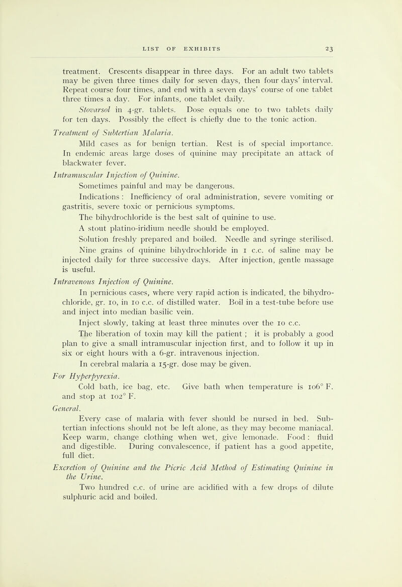 treatment. Crescents disappear in three days. For an adult two tablets may be given three times daily for seven days, then four days' interval. Repeat course four times, and end with a seven days' course of one tablet three times a day. For infants, one tablet daily. Stovarsol in 4-gr. tablets. Dose equals one to two tablets daily for ten days. Possibly the effect is chiefly due to the tonic action. Treatment of Subtertian Malaria. Mild cases as for benign tertian. Rest is of special importance. In endemic areas large doses of quinine may precipitate an attack of blackwater fever. Intramuscular Injection of Quinine. Sometimes painful and may be dangerous. Indications : Inefficiency of oral administration, severe vomiting or gastritis, severe toxic or pernicious symptoms. The bihydrochloride is the best salt of quinine to use. A stout platino-iridium needle should be employed. Solution freshly prepared and boiled. Needle and syringe sterilised. Nine grains of quinine bihydrochloride in 1 c.c. of saline may be injected daily for three successive days. After injection, gentle massage is useful. Intravenous Injection of Quinine. In pernicious cases, where very rapid action is indicated, the bihydro- chloride, gr. 10, in 10 c.c. of distilled water. Boil in a test-tube before use and inject into median basilic vein. Inject slowly, taking at least three minutes over the 10 c.c. The liberation of toxin may kill the patient ; it is probably a good plan to give a small intramuscular injection first, and to follow it up in six or eight hours with a 6-gr. intravenous injection. In cerebral malaria a 15-gr. dose may be given. For Hyperpyrexia. Cold bath, ice bag, etc. Give bath when temperature is 1060 F. and stop at 1020 F. General. Every case of malaria with fever should be nursed in bed. Sub- tertian infections should not be left alone, as they may become maniacal. Keep warm, change clothing when wet, give lemonade. Food : fluid and digestible. During convalescence, if patient has a good appetite, full diet. Excretion of Quinine and the Picric Acid Method of Estimating Quinine in the Urine. Two hundred c.c. of urine are acidified with a few drops of dilute sulphuric acid and boiled.