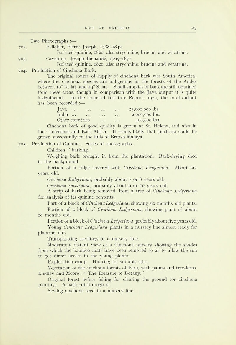 Two Photographs :— 702. Pelletier, Pierre Joseph, 1788-1842. Isolated quinine, 1820, also strychnine, brucine and veratrine. 703. Caventou, Joseph Bienaime, 1795-1877. Isolated quinine, 1820, also strychnine, brucine and veratrine. 704. Production of Cinchona Bark. The original source of supply of cinchona bark was South America, where the cinchona species are indigenous in the forests of the Andes between io° N. lat. and 190 S. lat. Small supplies of bark are still obtained from these areas, though in comparison with the Java output it is quite insignificant. In the Imperial Institute Report, 1922, the total output has been recorded :— Java ... ... ... ... 23,000,000 lbs. India 2,000,000 lbs. Other countries ... ... 400,000 lbs. Cinchona bark of good quality is grown at St. Helena, and also in the Cameroons and East Africa. It seems likely that cinchona could be grown successfully on the hills of British Malaya. 705. Production of Quinine. Series of photographs. Children  barking. Weighing bark brought in from the plantation. Bark-drying shed in the background. Portion of a ridge covered with Cinchona Ledgeriana. About six years old. Cinchona Ledgeriana, probably about 7 or 8 years old. Cinchona succirubra, probably about 9 or 10 years old. A strip of bark being removed from a tree of Cinchona Ledgeriana for analysis of its quinine contents. Part of a block of Cinchona Ledgeriana, showing six months' old plants. Portion of a block of Cinchona Ledgeriana, showing plant of about 18 months old. Portion of a block of Cinchona Ledgeriana, probably about five years old. Young Cinchona Ledgeriana plants in a nursery line almost ready for planting out. Transplanting seedlings in a nursery line. Moderately distant view of a Cinchona nursery showing the shades from which the bamboo mats have been removed so as to allow the sun to get direct access to the young plants. Exploration camp. Hunting for suitable sites. Vegetation of the cinchona forests of Peru, with palms and tree-ferns. Lindley and Moore :  The Treasure of Botany. Original forest before felling for clearing the ground for cinchona planting. A path cut through it. Sowing cinchona seed in a nursery line.