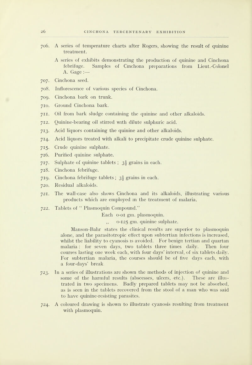 706. A series of temperature charts after Rogers, showing the result of quinine treatment. A series of exhibits demonstrating the production of quinine and Cinchona febrifuge. Samples of Cinchona preparations from Lieut.-Colonel A. Gage :— 707. Cinchona seed. 708. Inflorescence of various species of Cinchona. 709. Cinchona bark on trunk. 710. Ground Cinchona bark. 711. Oil from bark sludge containing the quinine and other alkaloids. 712. Quinine-bearing oil stirred with dilute sulphuric acid. 713. Acid liquors containing the quinine and other alkaloids. 714. Acid liquors treated with alkali to precipitate crude quinine sulphate. 715. Crude quinine sulphate. 716. Purified quinine sulphate. 717. Sulphate of quinine tablets ; 3J grains in each. 718. Cinchona febrifuge. 719. Cinchona febrifuge tablets ; 3J grains in each. 720. Residual alkaloids. 721. The wall-case also shows Cinchona and its alkaloids, illustrating various products which are employed m the treatment of malaria. 722. Tablets of  Plasmoquin Compound. Each o-oi gm. plasmoquin. 0-125 gm. quinine sulphate. Manson-Bahr states the clinical results are superior to plasmoquin alone, and the parasitotropic effect upon subtertian infections is increased, whilst the liability to cyanosis is avoided. For benign tertian and quartan malaria: for seven days, two tablets three times daily. Then four courses lasting one week each, with four days' interval, of six tablets dahV. For subtertian malaria, the courses should be of five days each, with a four-days' break. 723. Tn a series of illustrations are shown the methods of injection of quinine and some of the harmful results (abscesses, ulcers, etc.). These are illus- trated in two specimens. Badly prepared tablets may not be absorbed, as is seen in the tablets recovered from the stool of a man who was said to have quinine-resisting parasites. 724. A coloured drawing is shown to illustrate cyanosis resulting from treatment with plasmoquin.