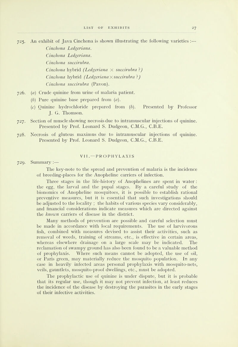 725. An exhibit of Java Cinchona is shown illustrating the following varieties :— Cinchona Ledgeriana. Cinchona Ledgeriana. Cinchona succirubra. Cinchona hybrid (Ledgeriana X succirubra ?) Cinchona hybrid (Ledgeriana x succirubra ?) Cinchona succirubra (Pavon). 726. (a) Crude quinine from urine of malaria patient. (b) Pure quinine base prepared from (a). (c) Quinine hydrochloride prepared from (b). Presented by Professor J. G. Thomson. 727. Section of muscle showing necrosis due to intramuscular injections of quinine. Presented by Prof. Leonard S. Dudgeon, C.M.G., C.B.E. 728. Necrosis of gluteus maximus due to intramuscular injections of quinine. Presented by Prof. Leonard S. Dudgeon, C.M.G., C.B.E. VI [. — PROPHYLAXIS 729. Summary :— The key-note to the spread and prevention of malaria is the incidence of breeding-places for the Anopheline carriers of infection. Three stages in the life-history of Anophelines are spent in water : the egg, the larval and the pupal stages. By a careful study of the bionomics of Anopheline mosquitoes, it is possible to establish rational preventive measures, but it is essential that such investigations should be adjusted to the locality ; the habits of various species vary considerably, and financial considerations indicate measures which are directed against the known carriers of disease in the district. Many methods of prevention are possible and careful selection must be made in accordance with local requirements. The use of larvivorous fish, combined with measures devised to assist their activities, such as removal of weeds, training of streams, etc., is effective in certain areas, whereas elsewhere drainage on a large scale may be indicated. The reclamation of swampy ground has also been found to be a valuable method of prophylaxis. Where such means cannot be adopted, the use of oil, or Paris green, may materially reduce the mosquito population. In any case in heavily infected areas personal prophylaxis with mosquito-nets, veils, gauntlets, mosquito-proof dwellings, etc., must be adopted. The prophylactic use of quinine is under dispute, but it is probable that its regular use, though it may not prevent infection, at least reduces the incidence of the disease by destroying the parasites in the early stages of their infective activities.