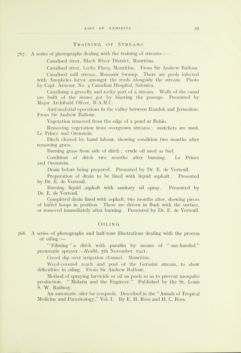 Training of Streams 767. A series of photographs dealing with the training of streams :— Canalised river, Black River District, Mauritius. Canalised river, Leche Flacq, Mauritius. From Sir Andrew Balfour. Canalised mill stream, Monastir Swamp. There are pools infected with Anopheles larvae amongst the reeds alongside the stream. Photo by Capt. Armour, No. 4 Canadian Hospital, Salonica. Canalising a gravelly and rocky part of a stream. Walls of the canal are built of the stones got by blasting the passage. Presented by Major Archibald Oliver, R.A.M.C. Anti-malarial operations in the valley between Ramleh and Jerusalem. From Sir Andrew Balfour. Vegetation removed from the edge of a pond at Bohio. Removing vegetation from overgrown streams ; matchets are used. Le Prince and Orenstein. Ditch cleared by hand labour, showing condition two months after removing grass. Burning grass from side of ditch ; crude oil used as fuel. Condition of ditch two months after burning. Le Prince and Orenstein. Drain before being prepared. Presented by Dr. E. de Verteuil. Preparation of drain to be lined with liquid asphalt. Presented by Dr. E. de Verteuil. Burning liquid asphalt with sanitary oil spray. Presented by Dr. E. de Verteuil. Completed drain lined with asphalt, two months after, showing pieces of barrel hoops in position. These are driven in flush with the surface, or removed immediately after burning. Presented by Dr. E. de Verteuil. Oiling 768. A series of photographs and half-tone illustrations dealing with the process of oiling :—  Filming a ditch with paraffin by means of  one-handed pneumatic sprayer.—Health, 5th November, 1921. Cresol dip over irrigation channel. Mauritius. Weed-covered reach and pool of the Gerasini stream, to show difficulties in oiling. From Sir Andrew Balfour. Method of spraying larvicide or oil on pools so as to prevent mosquito production.  Malaria and the Engineer. Published by the St. Louis S. W. Railway. An automatic oiler for cesspools. Described in the Annals of Tropical Medicine and Parasitology/' Vol. I. By E. H. Ross and H. C. Ross.