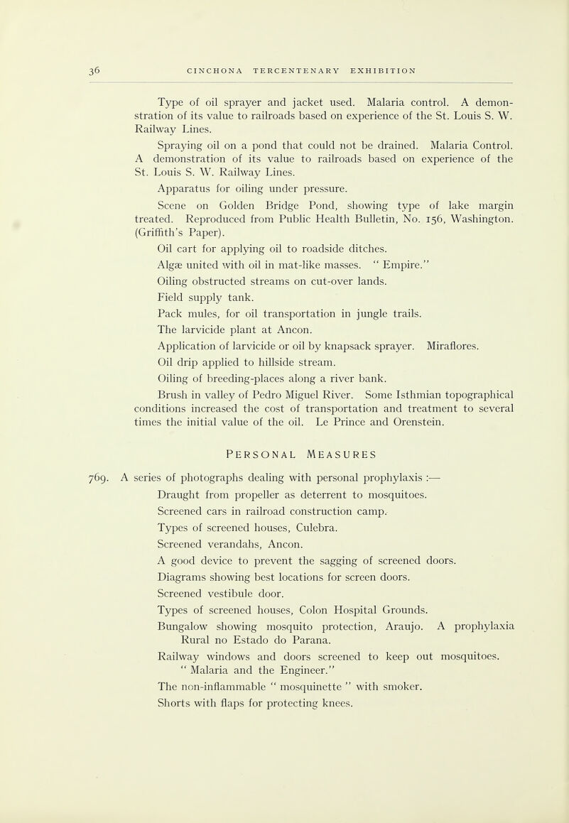 Type of oil sprayer and jacket used. Malaria control. A demon- stration of its value to railroads based on experience of the St. Louis S. W. Railway Lines. Spraying oil on a pond that could not be drained. Malaria Control. A demonstration of its value to railroads based on experience of the St. Louis S. W. Railway Lines. Apparatus for oiling under pressure. Scene on Golden Bridge Pond, showing type of lake margin treated. Reproduced from Public Health Bulletin, No. 156, Washington. (Griffith's Paper). Oil cart for applying oil to roadside ditches. Algae united with oil in mat-like masses.  Empire. Oiling obstructed streams on cut-over lands. Field supply tank. Pack mules, for oil transportation in jungle trails. The larvicide plant at Ancon. Application of larvicide or oil by knapsack sprayer. Miraflores. Oil drip applied to hillside stream. Oiling of breeding-places along a river bank. Brush in valley of Pedro Miguel River. Some Isthmian topographical conditions increased the cost of transportation and treatment to several times the initial value of the oil. Le Prince and Orenstein. Personal Measures 769. A series of photographs dealing with personal prophylaxis :■— Draught from propeller as deterrent to mosquitoes. Screened cars in railroad construction camp. Types of screened houses, Culebra. Screened verandahs, Ancon. A good device to prevent the sagging of screened doors. Diagrams showing best locations for screen doors. Screened vestibule door. Types of screened houses, Colon Hospital Grounds. Bungalow showing mosquito protection, Araujo. A prophylaxia Rural no Estado do Parana. Railway windows and doors screened to keep out mosquitoes.  Malaria and the Engineer. The non-inflammable  mosquinette  with smoker. Shorts with flaps for protecting knees.