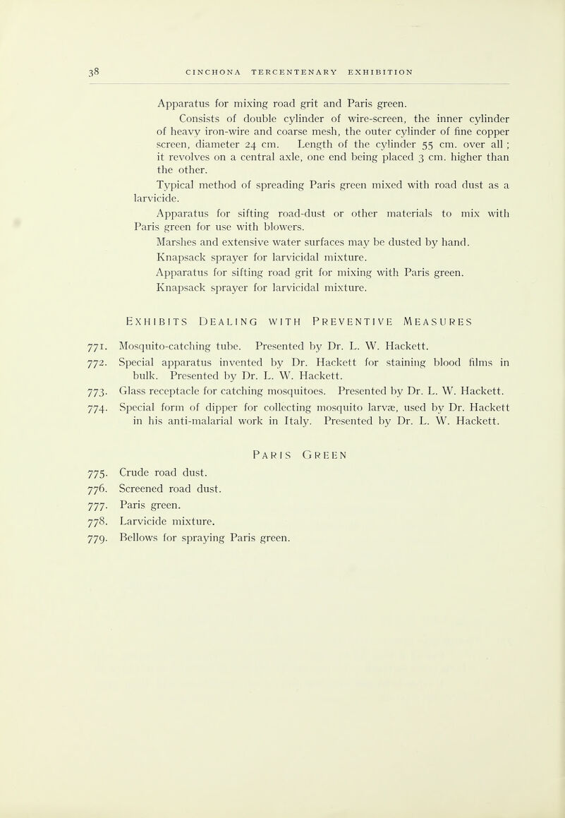 Apparatus for mixing road grit and Paris green. Consists of double cylinder of wire-screen, the inner cylinder of heavy iron-wire and coarse mesh, the outer cylinder of fine copper screen, diameter 24 cm. Length of the cylinder 55 cm. over all ; it revolves on a central axle, one end being placed 3 cm. higher than the other. Typical method of spreading Paris green mixed with road dust as a larvicide. Apparatus for sifting road-dust or other materials to mix with Paris green for use with blowers. Marshes and extensive water surfaces may be dusted by hand. Knapsack sprayer for larvicidal mixture. Apparatus for sifting road grit for mixing with Paris green. Knapsack sprayer for larvicidal mixture. Exhibits Dealing with Preventive Measures 771. Mosquito-catching tube. Presented by Dr. L. W. Hackett. 772. Special apparatus invented by Dr. Hackett for staining blood films in bulk. Presented by Dr. L. W. Hackett. 773. Glass receptacle for catching mosquitoes. Presented by Dr. L. W. Hackett. 774. Special form of dipper for collecting mosquito larvae, used by Dr. Hackett in his anti-malarial work in Italy. Presented by Dr. L. W. Hackett. Paris Green 775. Crude road dust. 776. Screened road dust. 777. Paris green. 778. Larvicide mixture. 779. Bellows for spraying Paris green.