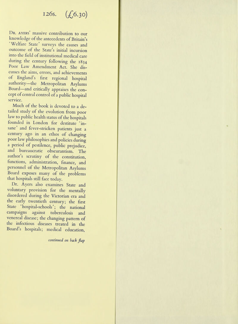 I26s. (£6.30) Dr. ayers' massive contribution to our knowledge of the antecedents of Britain's 'Welfare State' surveys the causes and outcome of the State's initial incursion into the field of institutional medical care during the century following the 1834 Poor Law Amendment Act. She dis- cusses the aims, errors, and achievements of England's first regional hospital authority—the Metropolitan Asylums Board—and critically appraises the con- cept of central control of a public hospital service. Much of the book is devoted to a de- tailed study of the evolution from poor law to public health status of the hospitals founded in London for destitute 'in- sane' and fever-stricken patients just a century ago in an ethos of changing poor law philosophies and policies during a period of pestilence, public prejudice, and bureaucratic obscurantism. The author's scrutiny of the constitution, functions, administration, finance, and personnel of the Metropolitan Asylums Board exposes many of the problems that hospitals still face today. Dr. Ayers also examines State and voluntary provision for the mentally disordered during the Victorian era and the early twentieth century; the first State 'hospital-schools'; the national campaigns against tuberculosis and venereal disease; the changing pattern of the infectious diseases treated in the Board's hospitals; medical education, continued on back flap