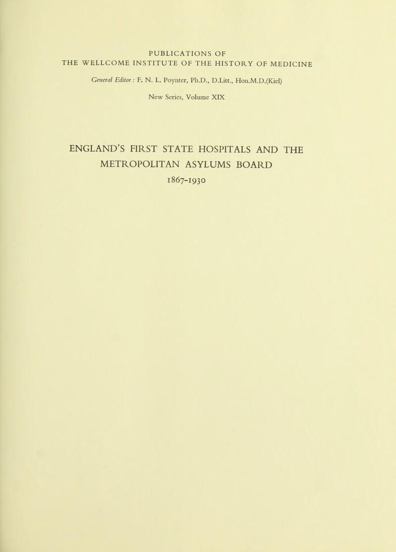 PUBLICATIONS OF THE WELLCOME INSTITUTE OF THE HISTORY OF MEDICINE General Editor: F. N. L. Poynter, Ph.D., D.Litt., Hon.M.D.(Kiel) New Series, Volume XLX ENGLAND'S FIRST STATE HOSPITALS AND THE METROPOLITAN ASYLUMS BOARD 1867-1930