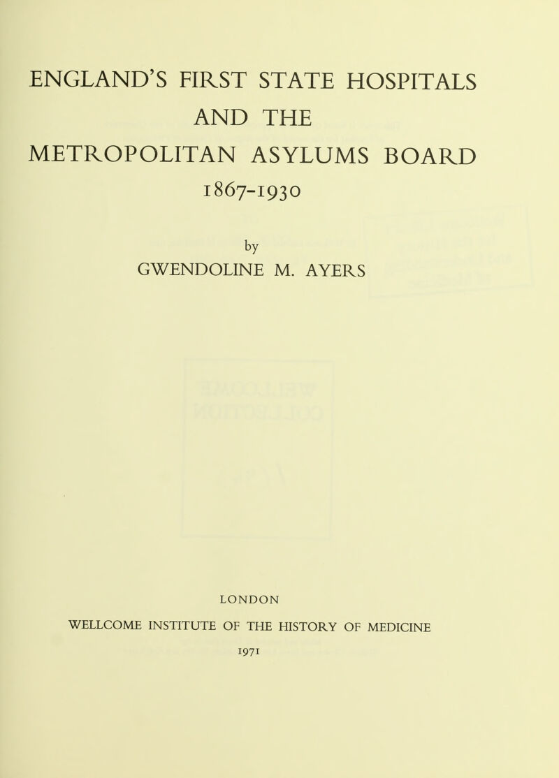 ENGLAND'S FIRST STATE HOSPITALS AND THE METROPOLITAN ASYLUMS BOARD 1867-1930 by GWENDOLINE M. AYERS LONDON WELLCOME INSTITUTE OF THE HISTORY OF MEDICINE 1971