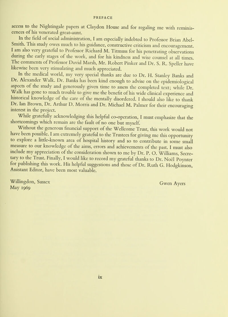 access to the Nightingale papers at Claydon House and for regaling me with reminis- cences of his venerated great-aunt. In the field of social administration, I am especially indebted to Professor Brian Abel- Smith. This study owes much to his guidance, constructive criticism and encouragement. I am also very grateful to Professor Richard M. Titmuss for his penetrating observations during the early stages of the work, and for his kindness and wise counsel at all times. The comments of Professor David Marsh, Mr. Robert Pinker and Dr. S. R. Speller have likewise been very stimulating and much appreciated. In the medical world, my very special thanks are due to Dr. H. Stanley Banks and Dr. Alexander Walk. Dr. Banks has been kind enough to advise on the epidemiological aspects of the study and generously given time to assess the completed text; while Dr. Walk has gone to much trouble to give me the benefit of his wide clinical experience and historical knowledge of the care of the mentally disordered. I should also like to thank Dr. Ian Brown, Dr. Arthur D. Morris and Dr. Michael M. Palmer for their encouraging interest in the project. While gratefully acknowledging this helpful co-operation, I must emphasize that the shortcomings which remain are the fault of no one but myself. Without the generous financial support of the Wellcome Trust, this work would not have been possible. I am extremely grateful to the Trustees for giving me this opportunity to explore a little-known area of hospital history and so to contribute in some small measure to our knowledge of the aims, errors and achievements of the past. I must also include my appreciation of the consideration shown to me by Dr. P. O. Williams, Secre- tary to the Trust. Finally, I would like to record my grateful thanks to Dr. Noel Poynter for publishing this work. His helpful suggestions and those of Dr. Ruth G. Hodgkinson, Assistant Editor, have been most valuable. Willingdon, Sussex Gwen Ayers May 1969