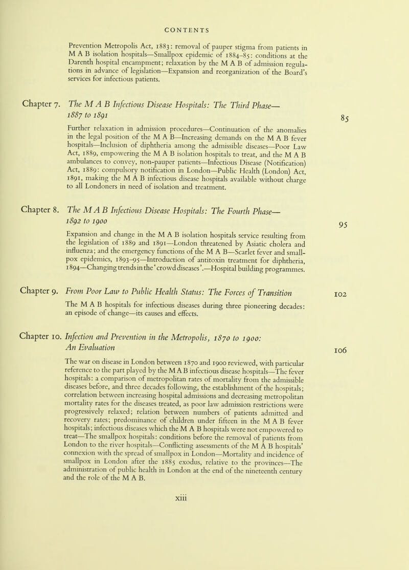 Prevention Metropolis Act, 1883: removal of pauper stigma from patients in M A B isolation hospitals—Smallpox epidemic of 1884-85: conditions at the Darenth hospital encampment; relaxation by the M A B of admission regula- tions in advance of legislation—Expansion and reorganization of the Board's services for infectious patients. Chapter 7. The MAB Infectious Disease Hospitals: The Third Phase 1887 to 1891 Further relaxation in admission procedures—Continuation of the anomalies in the legal position of the M A B—Increasing demands on the M A B fever hospitals—Inclusion of diphtheria among the admissible diseases—Poor Law Act, 1889, empowering the M A B isolation hospitals to treat, and the M A B ambulances to convey, non-pauper patients—Infectious Disease (Notification) Act, 1889: compulsory notification in London—Public Health (London) Act, 1891, making the M A B infectious disease hospitals available without charge to all Londoners in need of isolation and treatment. Chapter 8. The MA B Infectious Disease Hospitals: The Fourth Phase— 1892 to 1900 Expansion and change in the M A B isolation hospitals service resulting from the legislation of 1889 and 1891—London threatened by Asiatic cholera and influenza; and the emergency functions of the M A B—Scarlet fever and small- pox epidemics, 1893-95—Introduction of antitoxin treatment for diphtheria, 1894—Changing trends in the' crowd diseases'.—Hospital building programmes. Chapter 9. From Poor Law to Public Health Status: The Forces of Transition 102 The MAB hospitals for infectious diseases during three pioneering decades: an episode of change—its causes and effects. Chapter 10. Infection and Prevention in the Metropolis, 1870 to 1900: An Evaluation The war on disease in London between 1870 and 1900 reviewed, with particular reference to the part played by the MAB infectious disease hospitals—The fever hospitals: a comparison of metropolitan rates of mortality from the admissible diseases before, and three decades following, the establishment of the hospitals; correlation between increasing hospital admissions and decreasing metropolitan mortality rates for the diseases treated, as poor law admission restrictions were progressively relaxed; relation between numbers of patients admitted and recovery rates; predominance of children under fifteen in the M A B fever hospitals; infectious diseases which the M A B hospitals were not empowered to treat—The smallpox hospitals: conditions before the removal of patients from London to the river hospitals—Conflicting assessments of the M A B hospitals' connexion with the spread of smallpox in London—Mortality and incidence of smallpox in London after the 1885 exodus, relative to the provinces—The administration of public health in London at the end of the nineteenth century and the role of the MAB. xm