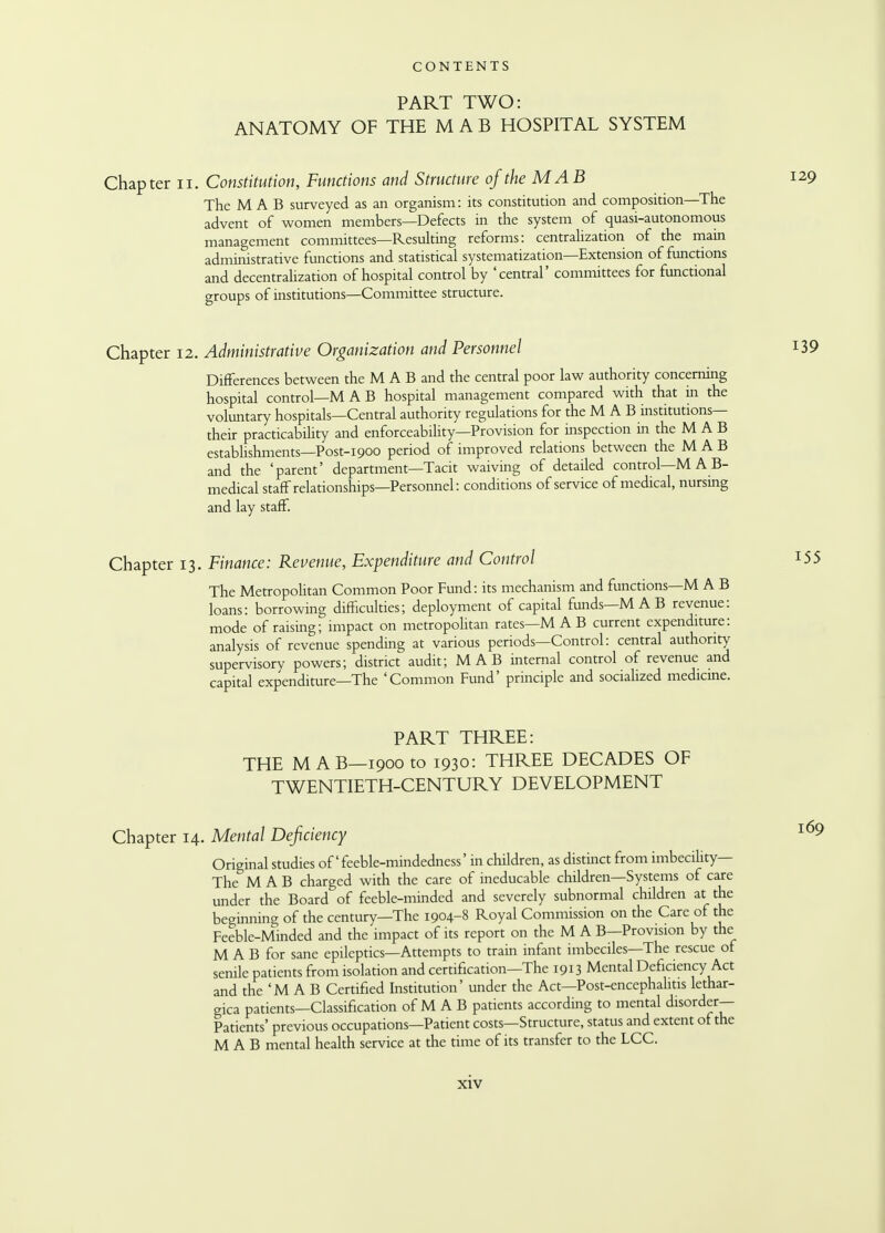 PART TWO: ANATOMY OF THE MAB HOSPITAL SYSTEM Chapter u. Constitution, Functions and Structure ojthe MAB 129 The MAB surveyed as an organism: its constitution and composition—The advent of women members—Defects in the system of quasi-autonomous management committees—Resulting reforms: centralization of the main administrative functions and statistical systematization—Extension of functions and decentralization of hospital control by 'central' committees for functional groups of institutions—Committee structure. Chapter 12. Administrative Organization and Personnel Differences between the M A B and the central poor law authority concerning hospital control—MAB hospital management compared with that in the voluntary hospitals—Central authority regulations for the M A B institutions— their practicability and enforceability—Provision for inspection in the M A B establishments—Post-1900 period of improved relations between the M A B and the 'parent' department—Tacit waiving of detailed control—M A B- medical staff relationships—Personnel: conditions of service of medical, nursing and lay staff. Chapter 13. Finance: Revenue, Expenditure and Control The Metropolitan Common Poor Fund: its mechanism and functions—M A B loans: borrowing difficulties; deployment of capital funds—M A B revenue: mode of raising; impact on metropolitan rates—M A B current expenditure: analysis of revenue spending at various periods—Control: central authority supervisory powers; district audit; MAB internal control of revenue and capital expenditure—The 'Common Fund' principle and socialized medicine. PART THREE: THE MAB—1900 to 1930: THREE DECADES OF TWENTIETH-CENTURY DEVELOPMENT Chapter 14. Mental Deficiency Original studies of'feeble-mindedness' in children, as distinct from imbecility— The M A B charged with the care of ineducable children—Systems of care under the Board of feeble-minded and severely subnormal children at the beginning of the century—The 1904-8 Royal Commission on the Care of the Feeble-Minded and the impact of its report on the M A B—Provision by the M A B for sane epileptics—Attempts to train infant imbeciles—The rescue of senile patients from isolation and certification—The 1913 Mental Deficiency Act and the 'M A B Certified Institution' under the Act—Post-encephalitis lethar- gica patients—Classification of M A B patients according to mental disorder- Patients' previous occupations—Patient costs—Structure, status and extent of the MAB mental health service at the time of its transfer to the LCC.